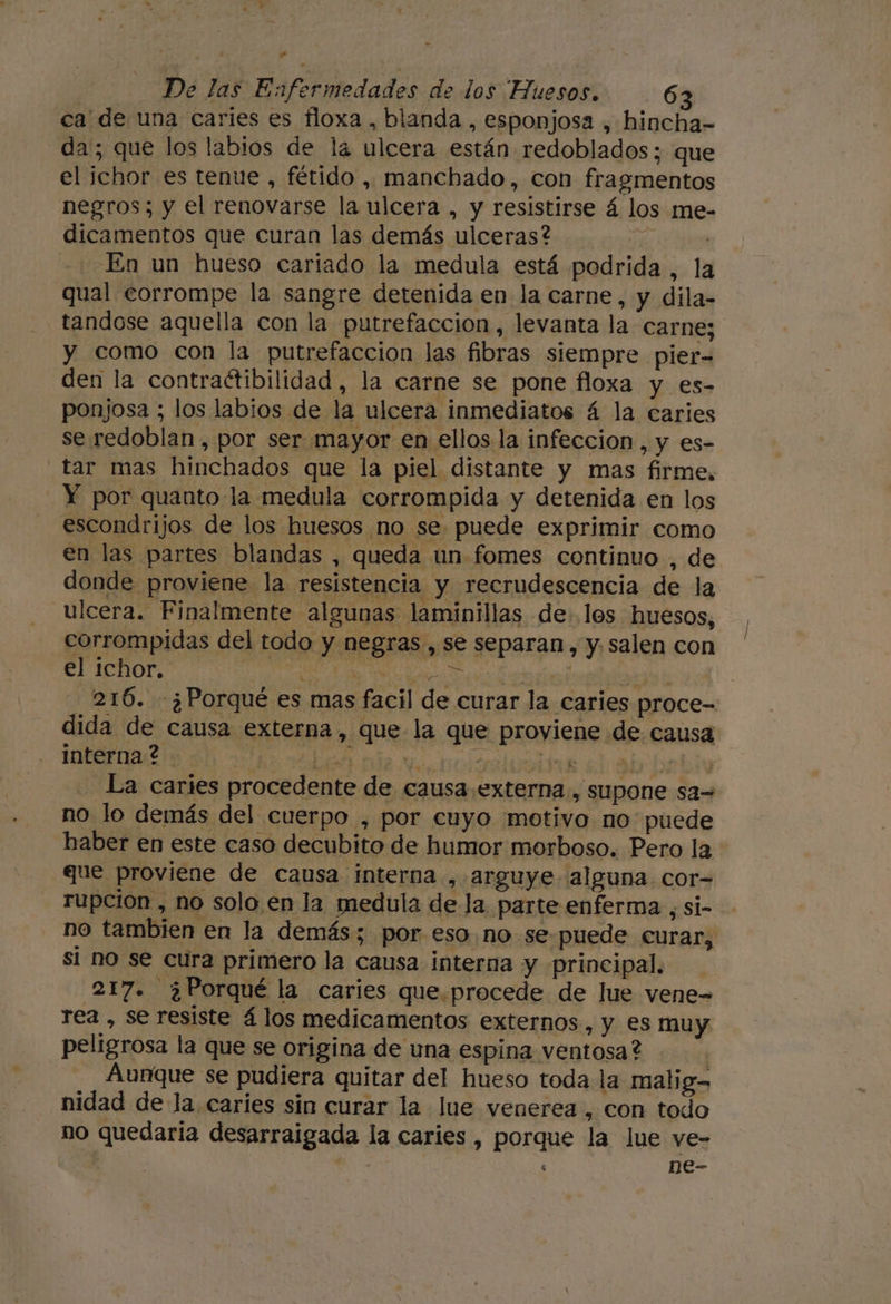 y De las Enfermedades de los Huesos. 63 ca' de una caries es floxa , blanda , esponjosa , hincha- da; que los labios de la ulcera están redoblados; que el ichor es tenue , fétido , manchado, con fragmentos negros; y el renovarse la ulcera , y resistirse á los me- dicamentos que curan las demás ulceras? | En un hueso cariado la medula está podrida, la qual corrompe la sangre detenida en la carne, y dila- tandose aquella con la putrefacción, levanta la carne; y como con la putrefaccion las fibras siempre pier- den la contraétibilidad, la carne se pone floxa y es- ponjosa ; los labios de la ulcera inmediatos á la caries se redoblan , por ser mayor en ellos la infeccion , y es- Y por quanto la medula corrompida y detenida en los escondrijos de los huesos no se puede exprimir como en las partes blandas , queda un fomes continuo , de donde proviene la resistencia y recrudescencia de la ulcera. Finalmente algunas laminillas de los huesos, corrompidas del todo y negras , se separan, y. salen con el ichor.' Ei Ene ( dida de causa externa, que la que proyiene de causa interna ? SAS O NDA La caries procedente de causa externa, supone sa= no lo demás del cuerpo , por cuyo motivo no puede haber en este caso decubito de humor morboso. Pero la que proviene de causa interna , arguye alguna. cor= rupcion , no solo en la medula de la parte enferma , si- no tambien en la demás; por eso. no se puede curar, si no se cura primero la causa interna y principal. 217. ¿Porqué la caries que.procede de lue vene= rea , se resiste á los medicamentos externos, y es muy peligrosa la que se origina de una espina ventosa? | Aunque se pudiera quitar del hueso toda la malig- nidad de la caries sin curar la Jue venerea , con todo no quedaria desarraigada la caries , porque la Jue ve- do p ne- ' j /