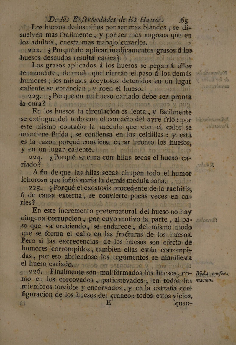 “De: lás Enfkmedádes de en Huesos. 6% Los huesos de-losmiños por ser mas blandos ¿ se di» nn mas facilmente, y por ser mas XUgOSOS: que en los adultos , cuesta:mas trabajo curarlos, | (222.004 Porqué; «dde aplicar nace prada, á los huesos despudos resultá eariest : ) ». Los grasos aplicados á los huesos se pegan £ ¿Mos tenazmente , demodo-que' cierrán-el paso 4 los. demás - 00 a” humores; los mismos aceytosos detenidos en un boa] A caliente se enráncian , y roen el hueso. .;. rr AS 2223: ::4 Por rqué en un hueso carlado deba ser pronta la curado, En los huesos la ciremisciod es lenta, ¿y Acad “se extingue del todo con el contacto del ayré frid::por *% este misimo contaéto la medula. que con el calor se «mantiene fuída , se condensa en:tas:celdillas:: y esta es la razon porqué conviene: curar En Los 1 y en un lugar:caliente. sic 224. ¿ Porqué se cura corr blas secas el do! can riado ? A, =— Afin de que. las hilas;s secas chupen todo: el humor | ichorose que inficionaria la. demás medula sana; | 228. ¿Porqué el exostosis procedente dela: chátio ú de causa externa, «se convierte, paras veces en ca= Hes tio aa En este incremento ol del ed no 5 e ninguna corrupcion», por: cuyo.motivo la: ¡parte ,(alipas cutivarib So que va creciendo, se endurece ,: del mismo modo que se forma el .callo'en las fraéturas de los. huesos, Pero si las excrecencias- de los huesos son efeéto: de humores . corrompidos, tambien: ellas están corrompi- das, por eso Biendnss los robin se nienifesta el hueso cariado. y + DS ERO IO. Y. 2 -::226, » Finalmente:son: v: mall irnos: los. escalo- Mala confor mo en los corcovados ,. patiestevados:, ¡en todos, los mación. -miembros:torcidos y encorvados,; , y enla extraña cont Pguracion de los huesos del craneo: todos estos vicios, Ñ á j E : quan-