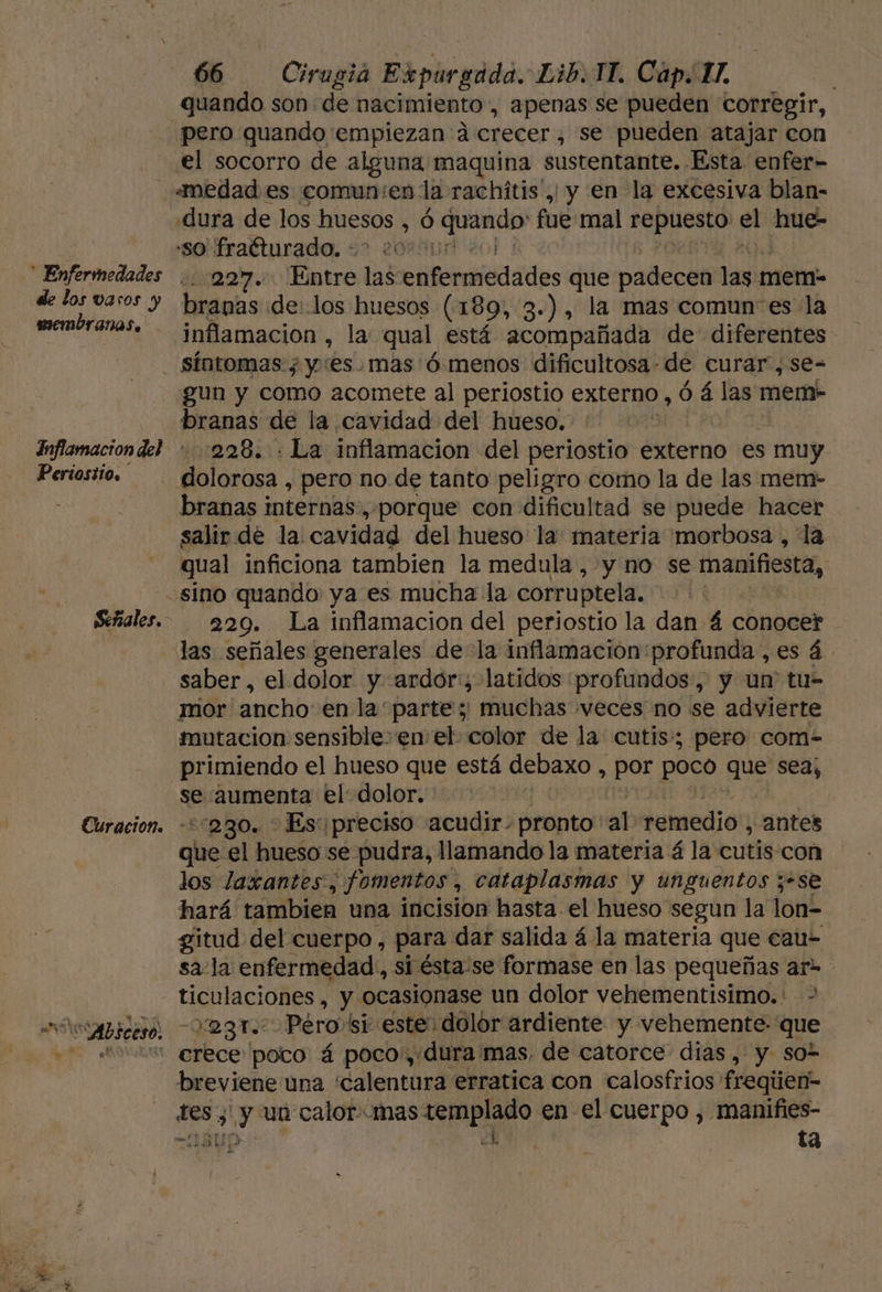 de los varos y membranas. 66 Cirugia Expurgada. Lib. 11. Cap. A | quando son: de nacimiento, apenas se pueden corregir, el socorro de alguna maquina sustentante. Ésta enfer- «medad es comun:en: la rachítis', y en la excesiva blan- dura de los Huesos ,Ó de imaurd fué mal repuesto el hue- so fraéturado. +? 2000 111227. Entre las clDAnaRiádes que padecen lave mem- branas de: los huesos (189, 3-), la mas comunes la inflamacion , la qual está acompañada de diferentes Inflamacion del Periostio. Señales. eS &gt; q “Absceso. gun y como acomete al periostio externo, ó á las mem- branas de la cavidad del hueso. | 228. . La inflamacion del periostio externo es muy e Sarita pero no de tanto peligro como la de las mem- branas internas, porque con dificultad se puede hacer salir de la. cavidad del hueso la. materia morbosa , la qual inficiona tambien la medula, y no se manifiesta, sino quando ya es mucha la corruptela. 220. La inflamacion del periostio la dan 4 conocer las señales generales dela inflamacion profunda ,es á. saber, el dolor y. ardor:; latidos profundos, y un' tu- mor ancho: en la parte; muchas veces no se advierte mutacion sensible en el: color de la cutis: pero com- primiendo el hueso que está debaxo , e poco que sea, se aumenta el: dolor. :s280. &gt; Es:¡preciso acudir. pronto al remedio, antes que el hueso se pudra, llamando la materia á la cutis con los laxantes, fomentos, cataplasmas y unguentos z-se hará tambien una incision hasta el hueso segun la lon= gitud del cuerpo, para dar salida á la materia que cau- sa-la enfermedad, si ésta-se formase en las pequeñas ar ticulaciones , y ocasionase un dolor vehementisimo.: 023. Pero! si este dolor ardiente y vehemente: que breviene una “calentura erratica con calosfrios' freqien- des; y un calor-Mmas Sepia en el cuerpo , manifies- ABU: | ta
