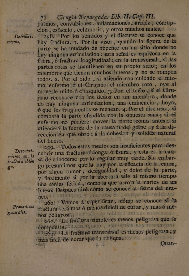 Ú 2 Cirugia Expurgada. Lib. IsCap. HL pasmos, convulsiones , irflamaciones ,-aridéz:, córrup= iia cion , esfacelo , echimosis, y Otros muehos males. Descubri= 288. Por los sentidos y el discurso se conoce que miento, hay fractura. 1. Por la vista , quando la figura de:lá y parte se ha mudado de repente en un sitio donde no 002 hay ninguna articulacion : esta señal es equivoca: en la fisúra, Ó fraétura longitudinal ; enla transversal, si.las partes rotas se mantienen en su propio sitio; en'los miembros que tienen muchos huesos, y ñno'se rompen todos. 2. Por el oido , si asiendo: con cuidado .el .mis- mo enfermo 0 el Cirujano: el miembro roto , oye al moverle ruido. Ó chasquido. 3. Por: el taéto.,osi el Ciru- jano reconoce: con los: dedos: en un miembro , donde no hay «ninguna articulacion, una «eminencia , hoyo, ó que los fragimentos'se menean,'4: Por el discurso , si compara la parte ofendida com: laoopuesta sana; si el enfermo'mo pudiere mover: la «parte :como antes:;: si 'atiende 40la fuerza dela causatús:del golpe y 4 la:di- rección en qué obró ; 4: la cohesion y solidéz“natural DEE :2309. + Todos estos medios son: insuficientes para :des- isa hi e 1, cubrir una fraétura'oblonga -Ó- fisura; y esta es, lasca- frastura oblon sa de cónocerse porlo' regular: muy tárde. Sin .embar- Ede go presumimos que la hay por. laveficacia «de laceausa,, por algun tumor , desigualdad , y dolor de la :parte, y finalmente si por la “abertura sale al mismo tiempo “uña sánies fétida y) como: la que“arroja la caries deu “hueso; Despues dirécómio seiconoce: la fisura del: era- MRTIODE 92. OVBGE&gt; 91 -neo;*: COI o e o do q o GTLEYS AA 7 DANIIDD e ERAS NR &gt; É Er Eds “260. &gt; Vamos 5: especificar, “cómo. se: corroce¡sila de A fraftara será mas ó menos dificil de curar, y más/ó me- nos peligrosa.: y HEN A dE: l 1 de A Es. ñ qe 20. ROPN La fráftura simple es menos peligrosa que la «Compuestao?091sanginos 4 OS£ 294008 9 20INIMIGEM AE La frafBraro transversal es menos peligrosa; y “más Facil deseurariqueñla obliqua. 0 0 ST. EOI