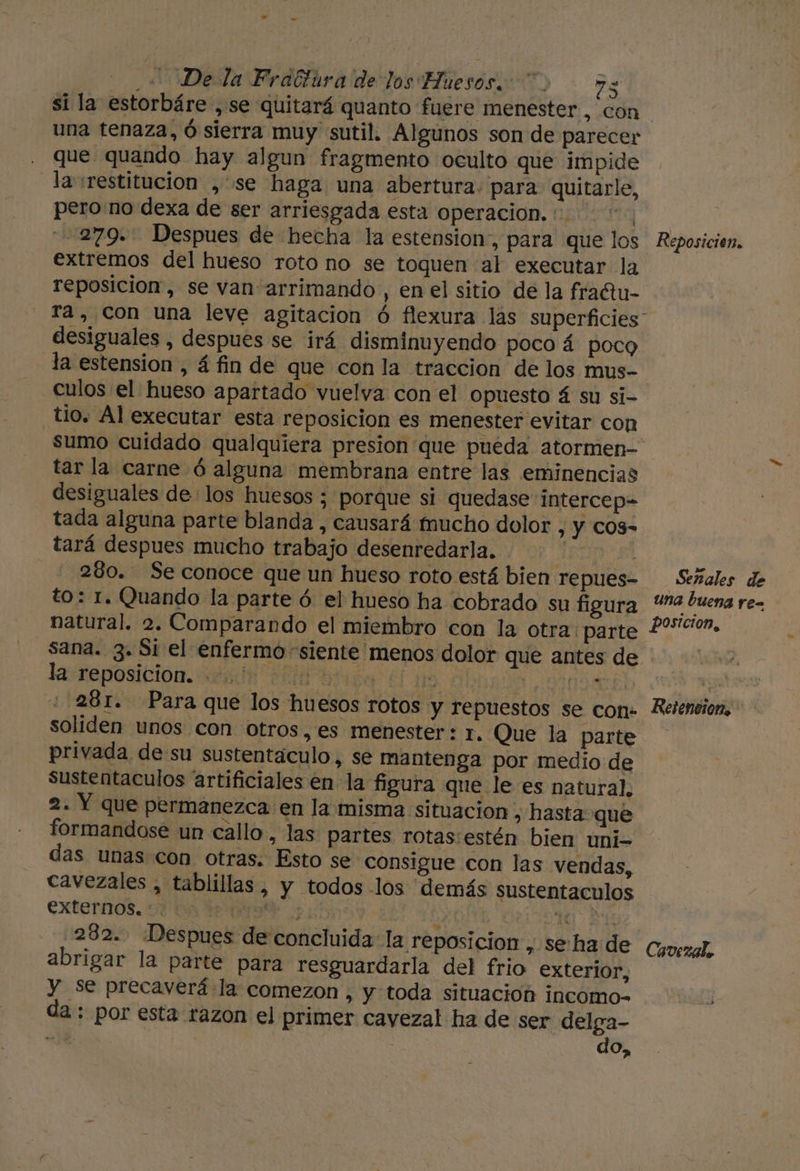 Ll - + Dela Frattura de los Huesos. &gt; 73 si la estorbáre ,se quitará quanto fuere menester , con una tenaza, ó sierra muy sutil. Algunos son de parecer que quando hay algun fragmento oculto que impide la srestitucion , se haga una abertura. para quitarle, pero no dexa de ser arriesgada esta operacion. : 19 279. Despues de hecha la estension,, para que los Reposicien. extremos del hueso roto no se toquen al executar la reposicion, se van arrimando , en el sitio de la fraftu- ra, Con una leve agitacion ó flexura las superficies” desiguales , despues se irá disminuyendo poco á poco la estension , á fin de que con la traccion de los mus- culos el hueso apartado vuelva con el opuesto á su si- tio. Al executar esta reposicion es menester evitar con sumo cuidado qualquiera presion que pueda atormen= tar la carne ó alguna membrana entre las eminencias desiguales de los huesos ; porque si quedase intercep= tada alguna parte blanda , causará fmucho dolor , y COS- tará despues mucho trabajo desenredarla. | 280. Se conoce que un hueso roto está bien repues= Señales de to: 1. Quando la parte ó el hueso ha cobrado su figura “4 buena re- natural. 2. Comparando el miembro con la otra: parte 20c0p, sana. 3. Si el enfermo «siente menos dolor que antes de Jastaposición. toda Pe bss El ma nds E ( 281. Para que los huesos rotos y repuestos se con. Relention, soliden unos con otros,es menester: 1. Que la parte privada de su sustentáculo, se mantenga por medio de sustentaculos artificiales en la figura que le es natural. 2. Y que permanezca en la misma situacion , hasta que formandose un callo, las partes rotas:estén bien uni- das unas con otras. Esto se consigue con las vendas, cavezales , tablillas, y todos los demás sustentaculos Exteros. vir de ops y A | 1 E 282. ¡Despues de concluida la reposicion , seha de Covezal, abrigar la parte para resguardarla del frio exterior, y se precaverá la comezon , y toda situacion incomo- da.: por esta razon el primer cayezal ha de ser delga- dá | do,