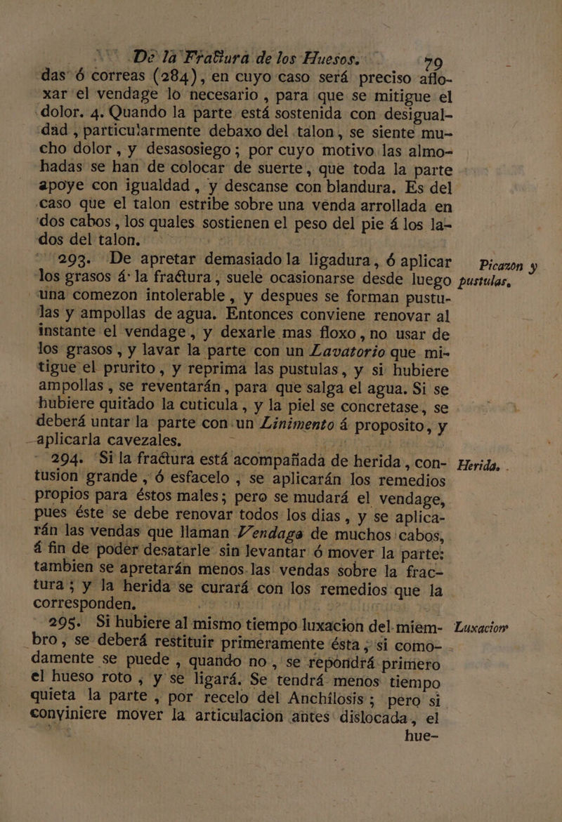 e) - De la Fratiura de los Huesos. »0 das” ó correas (284), en cuyo caso será preciso atío- xar el vendage lo necesario , para que se mitigue el «dolor. 4. Quando la parte. está sostenida con desigual- dad , particuíarmente debaxo del talon, se siente mu- cho dolor, y desasosiego; por cuyo motivo las almo- hadas se han de colocar de suerte, que toda la parte apoye con igualdad , y descanse con blandura. Es del Caso que el talon estribe sobre una venda arrollada en dos cabos, los quales sostienen el peso del pie 4 los la- dos del talon. + &gt; | 293. De apretar demasiado la ligadura, ó aplicar Picazon y una comezon intolerable, y despues se forman pustu- las y ampollas de agua. Entonces conviene renovar al instante el vendage , y dexarle mas floxo , no usar de los grasos , y lavar la parte con un Lavatorio que mi- tigue el prurito, y reprima las pustulas, y si hubiere ampollas , se reventarán, para que salga el agua. Si se hubiere quitado la cuticula, y la piel se concretase, se deberá untar la parte conun Linimento á proposito, y aplicarla cavezales. ul Jj UDS BE. 294. “Si la fraétura está acompañada de herida, con- tusion grande , ó esfacelo , se aplicarán los remedios - Propios para éstos males; pero se mudará el vendage, Pues éste se debe renovar todos los dias , y se aplica- rán las vendas que llaman Vendaga de muchos cabos, á fin de poder desatarle sin levantar ó mover la parte: tambien se apretarán menos-las vendas sobre la frac- tura 5 y la herida se curará con los remedios que la COTrESPONdED. UN POSE 8 295. Si hubiere al mismo tiempo luxacion del miem- Herida. . Luxacion damente se puede , quando no, se reporidrá primero el hueso roto , y se ligará. Se tendrá menos tiempo conyiniere mover la articulación antes dislocada, el haci hue-