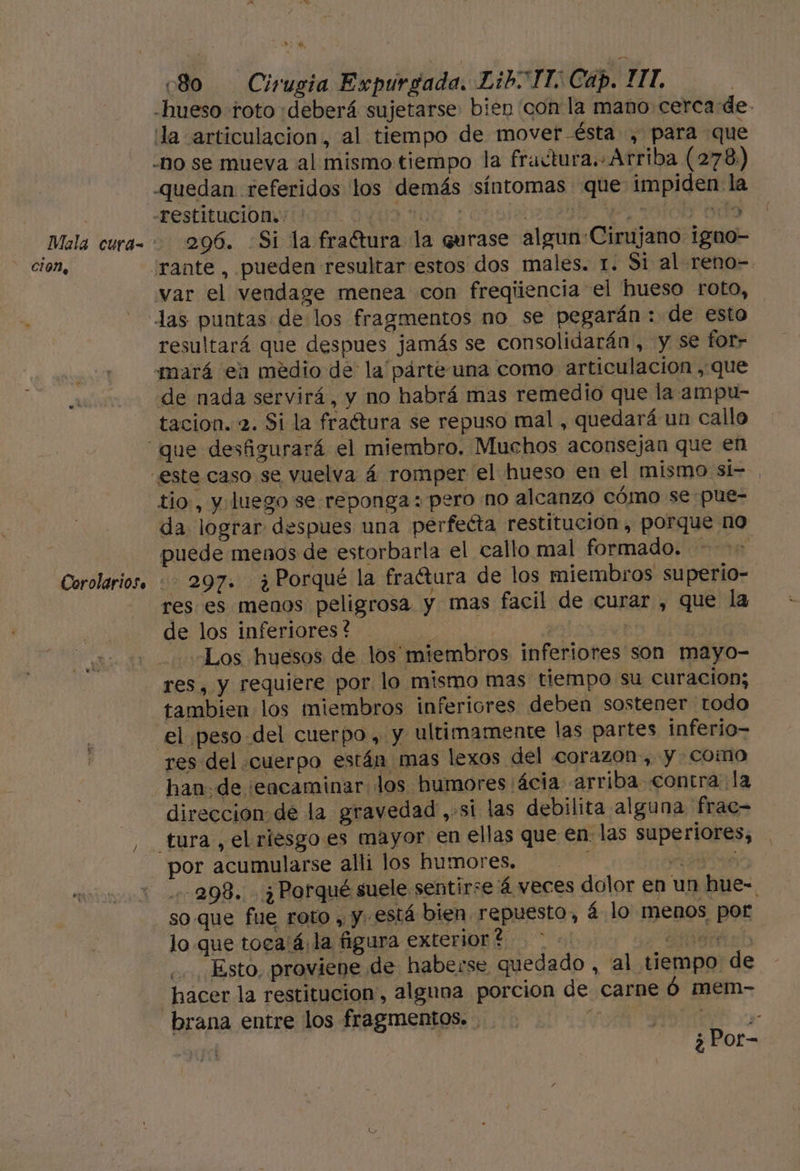 -hueso toto «deberá sujetarse, biep con la maño cerca de- ¡la articulacion, al tiempo de mover-ésta , para que quedan referidos los demás síntomas que impiden la -restitucion»: 0: 1: ! EN yodo 296. Si la fraftura la qurase algun Cirujano igno- war el vendage menea con freqiiencia el hueso roto, resultará que despues jamás se consolidarán , y se fot- mará ea medio de la párte una como articulación , que de nada servirá, y no habrá mas remedio que la ampu- tacion. 2. Si la fraétura se repuso mal , quedará un callo tio, y luego se reponga: pero no alcanzo cómo se pue- da lograr despues una perfecta restitución, porque no puede menos de estorbarla el callo mal formado. | 297. ¿Porqué la fraétura de los miembros superio- res es menos peligrosa y mas facil de curar , que la de los inferiores? y | “Los huesos de los miembros inferiores son mayo- res, y requiere por lo mismo mas tiempo su curacion; tambien los miembros inferiores deben sostener todo el peso del cuerpo, y ultimamente las partes inferio- han de ¡encaminar los humores ácia arriba contra la direccion de la gravedad ,-si las debilita alguna 'frac- tura , el riesgo es mayor en ellas que en. las superiores, por acumularse alli los humores. ; q £ IU Z 298. ¿Porqué suele sentirse 4 veces dolor en un hue- soque fue roto , y. está bien repuesto, á-lo menos por lo que toca'á la figura exterior? &gt; a al ¿. Esto, proviene de haberse, quedado , al tiempo de hacer la restitucion,, alguna porcion de carne Ó mem- brana entre los fragmentos. te e A | ¿Por-