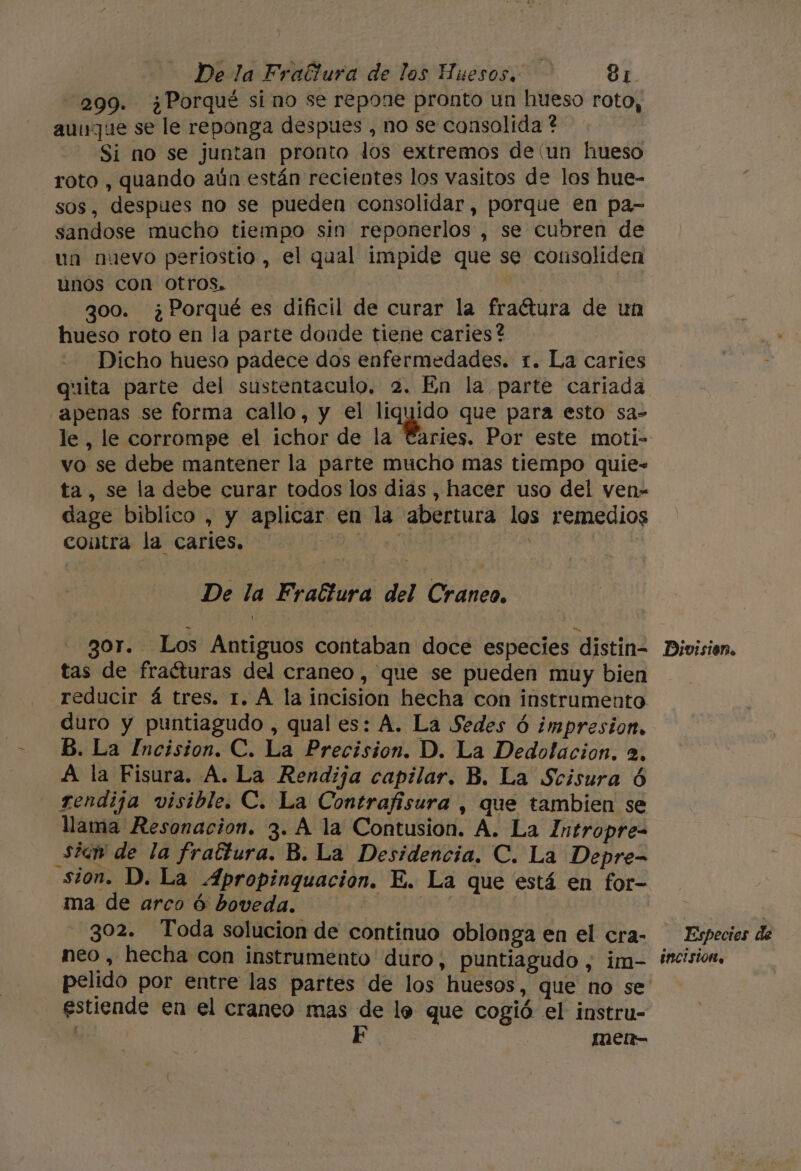 299. ¿Porqué sino se repone pronto un hueso roto, aunque se le reponga despues , no se consolida ? | Si no se juntan pronto los extremos de (un hueso roto , quando aún están recientes los vasitos de los hue- sos, despues no se pueden consolidar, porque en pa- sandose mucho tiempo sin reponerlos , se cubren de un nuevo periostio , el qual impide que se consoliden unos con otros, ¡ goo. ¿Porqué es dificil de curar la fraétura de un hueso roto en la parte donde tiene caries? Dicho hueso padece dos enfermedades. 1. La caries quita parte del sustentaculo, 2. En la parte cariada apenas se forma callo, y el De que para esto sa- le, le corrompe el ichor de la €: vo se debe mantener la parte mucho mas tiempo quie- ta, se la debe curar todos los dias , hacer uso del ven- dage biblico , y aplicar en la abertura los remedios coitra la caries. 0 ( i De la Fractura del Craneo. gor. Los Antiguos contaban doce especies distin- tas de fraéturas del craneo, que se pueden muy bien reducir á tres. 1. A la incision hecha con instrumento duro y puntiagudo , qual es: A. La Sedes ó impresion, B. La Incision. C. La Precision. D. La Dedolacion. 2, A la Fisura. A. La Rendija capilar. B. La Scisura 6 rendija visible. C. La Contrafisura , que tambien se llama Resonacion. 3. A la Contusion. A. La Intropre= siaw de la frattura. B. La Desidencia. C. La Depre- sion. D. La Apropinquacion. E. La que está en for- A ma de arco ó boveda. | 302. Toda solucion de continuo oblonga en el cra- neo , hecha con instrumento duro, puntiagudo , im- pelido por entre las partes de los huesos, que no se estiende en el craneo mas de lo que cogió el instru- F men- Divisisn. Especies de Incision.
