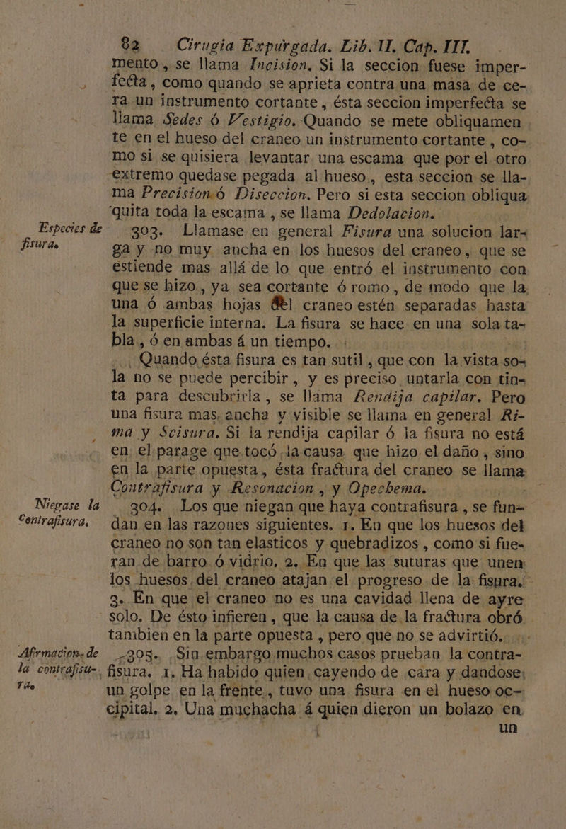 Especies de fsurdo Niegase la Contrafisura, 82 rl Ermástdo, Eib, 11, Cap. ITT. mento , se llama Incision. Si la seccion fuese imper- feta, como quando se aprieta contra una masa de ce- ra. un instrumento cortante , ésta seccion imperfeéta se llama Sedes 6 Vestigio. Quando se mete obliquamen te en el hueso del craneo un instrumento cortante , co- mo si se quisiera levantar. una escama que por el. otro ma Precision.ó Diseccion, Pero si esta seccion oline 303. Llamase en “general Fisura una solucion lar= ga y no muy ancha en los huesos del craneo, que se estiende mas allá de lo que entró el instrumento con que se hizo, ya sea cortante ó romo, de modo que la. una Ó ambas hojas Bl craneo estén separadas hasta la superficie interna. La fisura se hace en una sola ta= bla, ó en ambas á un tiempo. - Quando ésta fisura es tan Su , que con la vista. S0= la. no se puede percibir, y es preciso untarla con tin- ta para descubrirla , se llama Rendija capilar. Pero una fisura mas. ancha y yisible se llama en general A¿- ma y Scisura. Si la rendija capilar ó la fisura no está en el parage que. tocó la causa que hizo el daño , sino en la parte opuesta, ésta fractura del craneo se llama Contrafisura y Resonacion , y Opechema. | 304» Los que niegan que haya. contrafisura , se fun= dan en las razones siguientes. 1. En que los huesos del craneo no son tan elasticos y. quebradizos , como si fue- ran de barro ó vidrio, 2. En que las suturas que unen: los huesos del craneo atajan el progreso de la fisura. 3. En que el craneo no es una cavidad llena de ayre Afrmacioa. de la contrafisu- Filo tambien en la parte opuesta , pero queno se advirtió... 305. .Sin.embargo muchos casos prueban la contra-= un golpe en la frente, tuvo una fisura en el hueso 0c= cipital. 2, Una muchacha. á quen dieron un bolazo en. un