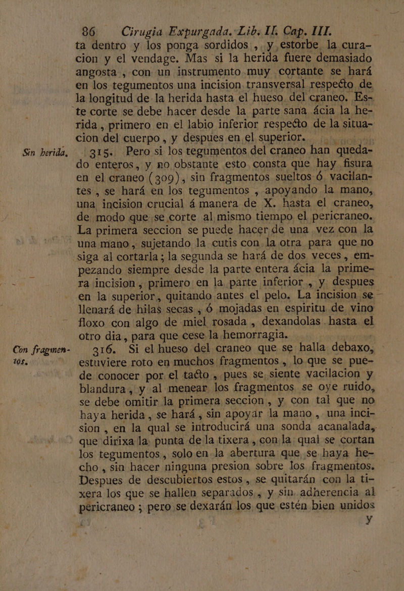 Sin herida, Con fragmen- 10S, 86 Cirugia Expurgada. Lib, IL. Cap. IT. ta dentro y los ponga sordidos ,. y estorbe la cura- cion y el vendage. Mas si la herida fuere demasiado angosta ,con un instrumento muy cortante se hará en los tegumentos una incision transversal respeéto de la longitud de la herida hasta el hueso. del craneo. Es- rida , primero en el labio inferior respeéto de la situa- cion del cuerpo , y despues en el superi0r.. 0.000 315. Pero si los tegumentos del craneo han queda- do enteros, y no obstante esto, consta que hay fisura en el craneo (309), sin fragmentos sueltos ó. vacilan- tes, se hará en los tegumentos , apoyando la mano, una incision crucial á manera de X. hasta el craneo, de modo quese corte al mismo tiempo el pericraneo. una mano, sujetando la cutis con.la otra para que no pezando siempre desde la parte entera ácia la prime- ra incision , primero: en la, parte inferior, y despues en la superior, quitando antes el pelo. La incision se - llenará de hilas secas, Ó mojadas en espiritu de vino floxo con algo de miel rosada , dexandolas . hasta. el otro día, para que cese la hemorragia. pate | 316. Si el hueso del craneo que se halla debaxo, estuviere rota en muchos fragmentos, lo que se pue- de conocer por. el taéto-,.pues se, siente wacilacion y blandura, y al menear los fragmentos se oye ruido, se debe omitir la primera seccion , y con tal que no haya herida , se hará, sin apoyar la mano , una inci- sion , en la qual se introducirá una sonda acanalada,, los tegumentos., solo en-la abertura que, se haya he- cho, sin hacer ninguna presion sobre los fragmentos. Despues de descubiertos estos , se quitarán con la ti- xera los que se hallen separados. , y sin. adherencia al pericraneo ; pero se dexarán los, que estén bien unidos | | y