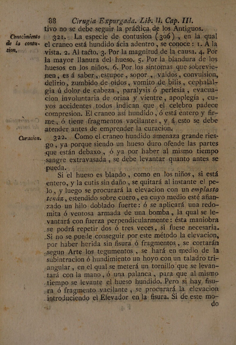 Conocimiento de la contu- sion... 1d 4 388 Cirugia Expurgada. Lib. 1. Cap. III. tivo nose debe seguir la práética, de los Antiguos. . -- g2a1..La especie de, contusion. (306 ).., en la qual el craneo está hundido ácia adentro , se conoce : 1. A la vista. 2. Al taéto. 3..Porla magnitud de la causa. 4. Por la mayor llanura del: hueso. 5. Por. la.blandura de los huesos en Jos niños. .6..Por.los síntomas que sobrevie- nen ,.es á saber., estupor , sopor... vaidos , convulsion, * o CuracioB» gia:ú dolor.de cabeza., paralysis ó perlesía , evacua= cion involuntaria de orina y vientre, apoplegía , cu- yos accidentes todos indican que, el celebro padece compresion. El craneo así hundido , ó está entero y fir- me: ó. tiene «fragmentos. vacilantes , y, 4,esto se debe atender antes de emprender la curacion. . | 322. . Como el craneo hundido amenaza grande ries- go, ya. porque siendo un hueso duro ofende las partes que están debaxo., ó ya por haber al mismo tiempo pueda. sldabiit ¿er y robsarradorn da O. AA &gt; Si el hueso es blando , como en los niños, si está entero, yla cutis sin daño, se quitará al instante el pe- lo, y luego se procurará la elevacion con un emplasto .tenáz, estendido sobre cuero , en cuyo medio esté afian- zado un hilo doblado fuerte: ó se aplicará una redo- mita ó ventosa armada de una bomba, la qual se le- vantará con fuerza perpendicularmente : ésta maniobra Si no se puede conseguir por este método la elevacion, por haber herida sin fisura. ó fragmentos , se cortarán e subintracion ó hundimiento un hoyo con un taladro tri- angular, en el qual se. meterá un tornillo que se levan- do