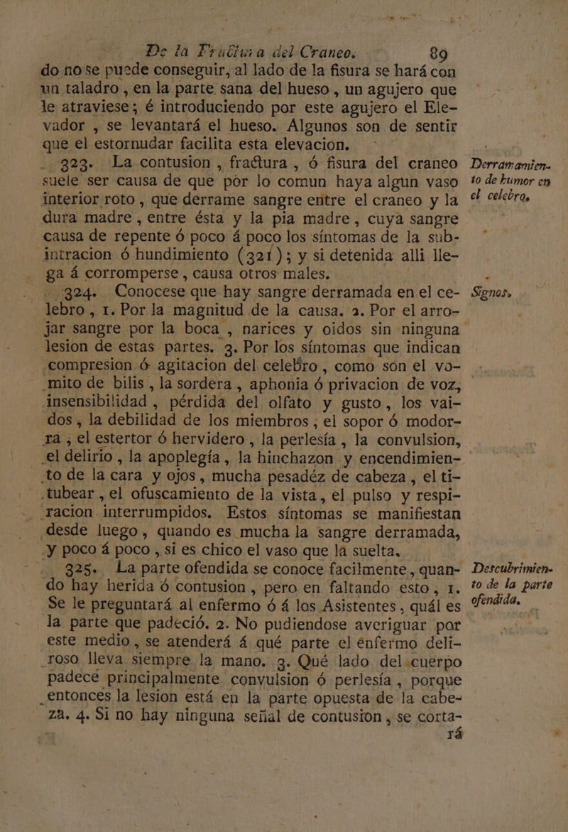 do nose puede conseguir, al lado de la fisura se hará con un taladro , en la parte sana del hueso , un agujero que le atraviese; é introduciendo por este agujero el Ele- vador , se levantará el hueso. Algunos son de sentir que el estornudar facilita esta elevación. 323. La contusion , fraétura , ó fisura del craneo suele ser causa de que por lo comun haya algun vaso interior roto , que derrame sangre entre el craneo y la dura madre , entre ésta y la pia madre, cuya sangre causa de repente ó poco á poco los síntomas de la sub- intracion ó hundimiento (321); y si detenida alli lle- ga á corromperse , causa otros males. | 324. Conocese que hay sangre derramada enel ce- lebro , 1. Por la magnitud de la causa. 2. Por el arro- lesion de estas partes. 3. Por los síntomas que indican compresion ó agitacion del celeBro , como son el vo- Derramamien. to de tumor ep el celebro, Sion93» insensibilidad , pérdida del olfato y gusto, los vai- dos, la debilidad de los miembros ; el sopor ó modor- ta , el estertor ó hervidero , la perlesía , la convulsion, to de la cara y ojos, mucha pesadéz de cabeza , el ti- .tubear , el ofuscamiento de la vista, el pulso y respi- -racion- interrumpidos. Estos síntomas se manifiestan desde luego, quando es. mucha la sangre derramada, “y poco á poco , sí es chico el vaso que la suelta, | 325. La parte ofendida se conoce facilmente, quan- do hay herida ó contusion , pero en faltando esto, 1. Se le preguntará al enfermo ó á los Asistentes, quál es la parte que padeció. 2. No pudiendose averiguar por este medio, se atenderá 4 qué parte el enfermo deli- oso lleva siempre la mano. 3. Qué lado del.cuerpo padece principalmente convulsion ó perlesía , porque _.£ntonces la lesion está en la parte opuesta de la cabe- za. 4. Si no hay ninguna señal de contusion , se corta- y rá Descubrimien= to de la parte ofendida,