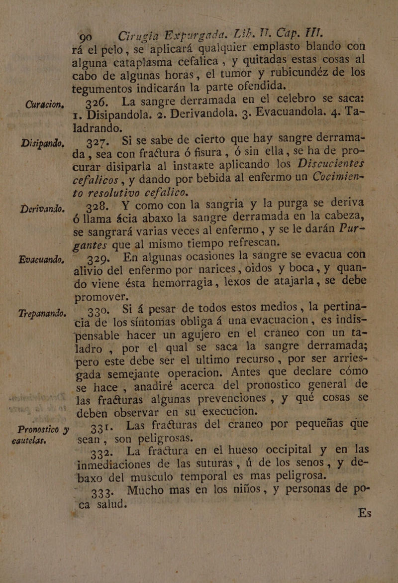 Curacion. Disipando. Derivando. Trepanando. Pronostico y cautelas. '90 Cirugia Expurgada. Lib. 11. Cap. EH. rá el pelo, se aplicará qualquier emplasto blando con alguna cataplasma cefalica , y quitadas estas cosas al cabo de algunas horas, el tumor y rubicundéz de los. tegumentos indicarán la parte ofendida. . As talse 326. La sangre derramada en el celebro se saca: 1. Disipandola. 2. Derivandola. 3- Evacuandola. 4. Ta- ladrando. | dibiios dnd 327. Si se sabe de cierto que hay sangre derrama- da , sea con fraótura ó fisura , ó sin ella, se ha de pro=. curar disiparla al instante aplicando los Discucientes cefalicos, y dando por bebida al enfermo un Cocimien= to resolutivo cefalico. : ei opel “328. Y como con la sangría y la purga se deriva ó llama ácia abaxo la sangre derramada en la cabeza, se sangrará varias veces al enfermo, y se le darán Pur- gantes que al mismo tiempo refrescan. HR 329. En algunas ocasiones la sangre se evacua con alivio del enfermo por narices, 0idos y boca, y quan- do viene ésta hemorragia, lexos de atajarla , se debe promover. IÓ 830. Si á pesar de todos estos medios , la pertina- cia de los síntomas obliga á una evacuacion, es indis- pensable hacer un agujero en el craneo con un ta- ladro , por el qual se saca la sangre derramada; pero este debe sér el ultimo recurso , por ser arries- gada semejante operacion. Antes que declare cómo se hace, anadiré acerca del pronostico general de las fraéturas algunas prevenciones , y qué cosas se deben observar en su execucion. 331. Las fraéturas del craneo por pequeñas que sean, son peligrosas. | A 332. La fraétura en el hueso occipital y en las inmediaciones de las suturas , ú de los senos, y de- “baxo del musculo temporal es mas peligrosa. 233. Mucho mas en los niños, y personas de po- ca salud. | | | | Es 'e