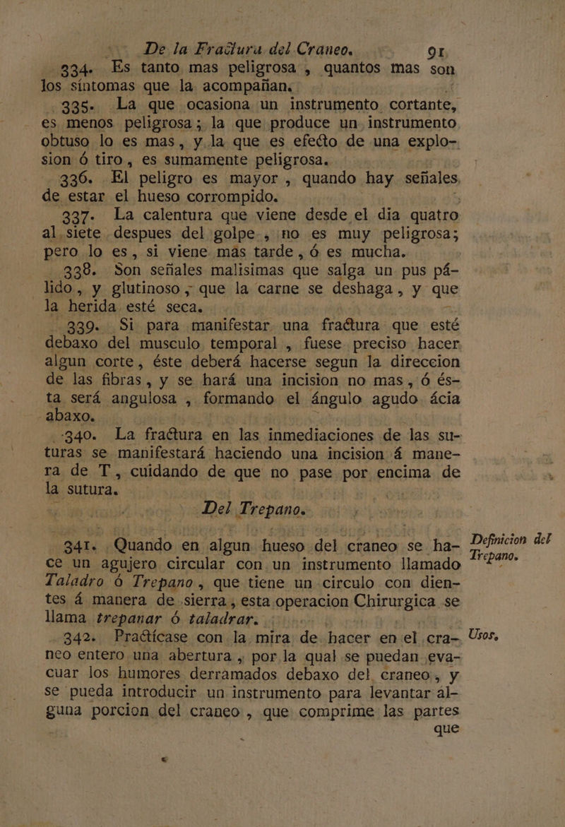334» Es tanto mas peligrosa , quantos mas son los síntomas que la acompañan. 335. La que ocasiona un instrumento. cortante, es. menos peligrosa ; la que produce un. instrumento obtuso lo es mas, y. la que es efeíto de una explo- sion Ó tiro, es sumamente peligrosa. de estar el hueso corrompido. | 337: La calentura que viene desde el dia quatro pero lo es, si viene mas tarde ,ó es mucha. 338. Son señales malisimas que salga un pus pá- lido,, y glutinoso ; que la carne se deshaga , y que la herida. esté seca. 339. Si para manifestar una fradtura: que esté debaxo del musculo temporal , fuese preciso hacer algun corte, éste deberá hacerse segun la direccion de las fibras, y se hará una incision no mas, Ó és- ta será angulosa , formando el ángulo agudo. ácia -abaxo.. | | -340. La fraétura en las inmediaciones de las su- turas se manifestará haciendo una incision 4 mane- ra de T, cuidando de que no PASO por encima de la SUtura. Del Trepano. MAA Quando en algun a del, craneo se ha- ce un agujero circular con un instrumento llamado Taladro 6 Trepano , que tiene un circulo con dien- tes á manera de .slerra., esta operacion rAnTurglea. se llama trepanar $ taladrar: 242% Praétícase con la. mira de hacer en el. cra- neo entero una abertura , por la qual se puedan. eva- cuar los humores derramados debaxo del craneo, y se pueda introducir un instrumento para levantar al guna porcion del craneo , que comprime las partes que e Definicion del Irepano. Usos,