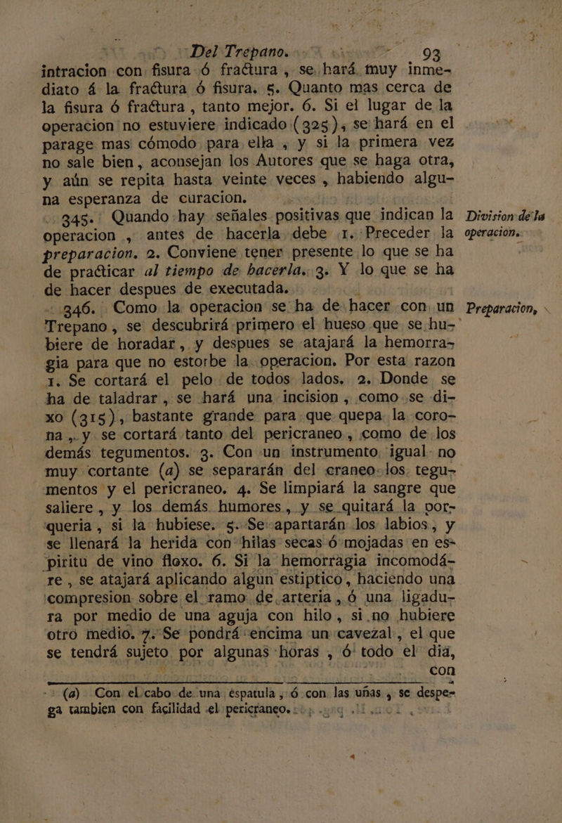 intracion con. fisura Ó fraétura , se hará muy inme- diato á la fractura ó fisura. 5. Quanto mas cerca de la fisura Ó fraétura , tanto mejor. 6. Si el lugar de la operacion no estuviere indicado (325), se hará en el parage mas cómodo para ella , y si la primera vez no sale bien, aconsejan los Autores que se haga otra, y aún se repita hasta veinte veces , habiendo algu- na esperanza de curacion. | 845. Quando hay señales positivas que indican la operacion , antes de hacerla debe .1. Preceder la preparacion. 2. Conviene tener presente lo que se ha de praéticar al tiempo de hacerla. 3. Y lo que se ha de hacer despues de executada. á -.846. Como la operacion se: ha de hacer con. un biere de horadar , y despues se atajará la hemorra&gt; gia para que no estorbe la operacion. Por esta razon 1. Se cortará el pelo de todos lados. 2. Donde se ha de taladrar , se hará una incisión , como.se di- na , y se cortará tanto del pericraneo , como delos demás tegumentos. 3. Con «un instrumento. igual- no muy cortante (a) se separarán del «craneo-1los. tegu&gt; mentos y el pericraneo. 4. Se limpiará la sangre que saliere , y los demás humores, y se quitará la por- «queria , si la hubiese. 5..Se:apartarán los labios, y se llenará la herida con hilas secas ó mojadas en es- Piritu de vino flexo. 6. Si la hemorragia incomodá- re , se atajará aplicando algun estiptico, haciendo una 'compresion sobre el ramo. de, arteria , ó una ligadu- ra por medio de una aguja con hilo, si.no hubiere otro medio. 7. Se pondrá «encima un cavezal, el que se tendrá sujeto por algunas horas , ó: todo el dia, ON ¿AGAIN | e M8 con - + (a) Con. el.cabo de una éspatula ,Ó con las uñas , se despe- ga tambien con facilidad .el pericraneo.: 0; 000. AS i Es pl E A $ Division de la operacion. Preparacion, &gt;