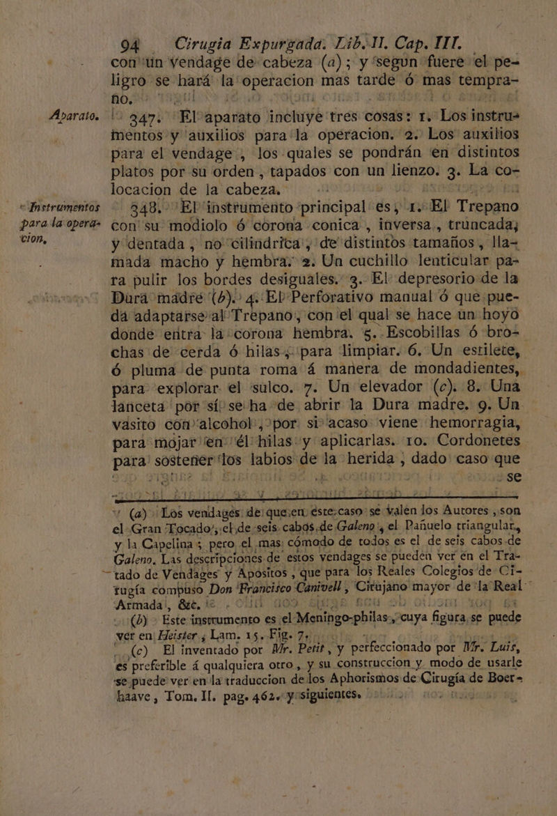 Abarato. e Instrumentos 904 Cirugia Expurgada. Lib.1H. Cap. ITT. con''un vendage de cabeza (a); y segun fuere el pe- ligro se hará' la' operacion mas tarde ó mas tempra- 347. El aparato incluye tres cosas: 1. Los instru= inentos y 'auxilios para la operacion. 2. Los auxilios para el vendage, los-quales se pondrán 'en distintos platos por su orden, tapados con un lienzo. 3. La co- locacion de la cabeza. e UN exceda Ea 348. 'El instrumento principal es, 1. El Trepano cion, y dentada , no cilindrica:, de distintos tamaños , lla= mada macho y hembra. 2. Un cuchillo lenticular pa- ra pulir los bordes desiguales. 3. El depresorio de la Dura madre (6). 4. El Perforativo manual ó que pue- da adaptarse al Trepano,, con el qual se hace un hoyo donde entra la corona hembra. 5. Escobillas ó bro= chas de cerda ó hilas, para limpiar. 6. Un estilete, ó pluma de punta roma á manera de mondadientes,. para explorar el 'sulco. 7. Un elevador (c). 8. Una lanceta por sí se ha de abrir la Dura madre. 9. Un. vasito con” alcohol', por. si acaso viene hemorragia, para mojar ¡en él: hilas y aplicarlas. 10. Cordonetes para' sostener los labios de la herida , dado' caso que 1qbse si BIManmlDd do Our I2 130. se (a) Los vendages: de: que:en éste.caso se valen los Autores ,son el Gran Tocado;;:eb de seis. cabos de Galeno y el Pañuelo triangular, y la Capelina 5 pero el mas: cómodo de todos es el de seis cabos «de Galeno. Las descripciones de estos vendages se pueden ver en el Tra- tado de Vendages y Apositos , que para los Reales Colegios de Ci- rugía compuso Don Francisco Canivell , ¡Cirujano mayor de la Real * 'Afmadal, Bt, 1£. . CUA 309 SUE Eu 0 LUST. 30d E (6) - Este instrumento es el Meningo-philas., cuya figura.se puede ver en' Heister y Lam. 15. FB 7 000 Sue ibas _(c) El inventado por Mr. Peris, y perfeccionado por Mr. Luis, es preferible á qualquiera otro, y su construccion y modo de usarle se puede ver en la traduccion de los Aphorismos de Cirugía de Boer=
