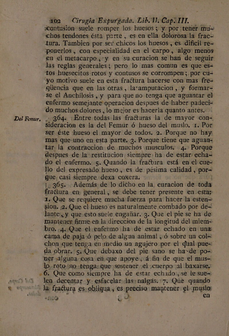 «Contusión suele romper los huesos ; y por tener: mus «hos tendones ésta parte , es en ella dolorosa la frac- tura. Tambien por ser chicos los huesos , es dificil re= ponerlos , con especialidad en el carpo, algo: menos en el metacarpo.,-y en su curacion se han de: seguir las reglas generales; pero lo mas comun es que es&lt; tos huesecitos rotos y contusos se corrompen;.por cu= vs “yo motivo suele en esta fraótura hacerse con mas fre= gúencia que en las otras , laramputacion , y formar= se el Anchilosis, y para que no tenga que aguantar el enfermo semejante operacion despues de haber padeci- do muchos. dolores , lo mejor es hacerla quanto antes... Del Femur. . 304. : Entre todas: las fra“turas la de mayor con= Sideración es la del Femuúr ó hueso del muslo. :1. Por ser éste hueso el mayor de todos. 2.:Porque no hay mas que-uno en esta parte. 3. Porque tiene que aguan- tar la contracción: de muchós musculos; 4. Porque despues de la” restitucion siempre: ha de estar echa= do el enfermo. 5. Quando la fraftura está en el cue= “llo del expresado hueso, es de pésima calidad , por= que: casi Siempre dexa coxera. - 1,365. Además de lo dicho en la, curacion de tot fraéiura en. general, se debe tener presente en-esta; 1. Que se requiere mucha: fuerza para hacer la esten= $10n. /2:Que el hueso es naturalmente combado por de= lante:,, y que esto suele engañar. 3. Que el pie se ha de: mantener. firme en la direccion de la longitud del miem- bro, (4. Que el enfermo ha de estar echado en unz: cama de paja:ó pelo de algun animal , Ó sobre un col= chon que tenga en medio un agujero por el qual pue= da obrar.'s..Oue debaxo del pie sano se ha=de po= neralguna. cosa en que apoye, á fin de que el mus- lo..roto;¡mo:; tenga: que sostener el scuerpo al baxarse. +6. Que como siempre ha de estar echado, se le sue= a 10 len decentar y esfacelar las: ¡nalgás.&gt;7. Que quando da fraGura es. obligua , es. id mantener: el muslo: “00D úu A AE