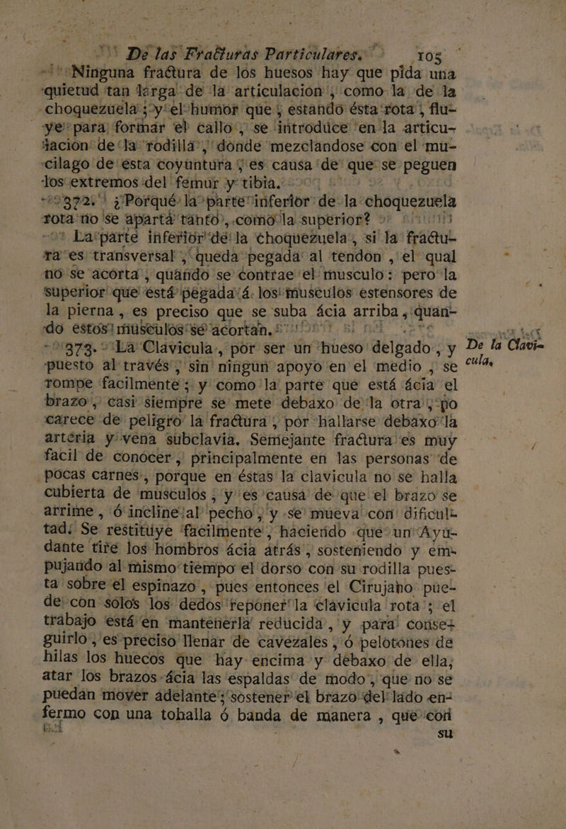 -&gt; Ninguna fraétura de los huesos hay que pida una quietud tan lirga de la articulación ',; como. la de la -choquezuela ;y'el humor qúe , estando ésta rota) flu= tación de “la rodilla”, donde 'mezclandose con el mu- «cilago de esta coyuntura ; es causa 'de' que se peguen los extremos del femur y tibia. 49872. ¿Porqué: la parte inferior de-la choquezuela rota ño 'Se aparta tanto”, .como“la superior? + 200005 09 La:parte inferior de! la choquezuela,, si la fradu- traes transversal ,' queda pegada: al tendon ,'el qual no se acorta, quando se contrae 'el musculo: pero la superior que está pegada'á. los musculos estensores de la pierna , es preciso que se suba ácia arriba , quan- do estos! musculos se acortan, 2 00000 3d 873. La Clavicula-, por ser un hueso delgado, y puesto al través, sin ningun apoyo en el medio , se rompe facilmente; y como la parte que está ¿cia el brazo, casi siempre se mete debaxo dela otra'; po carece de peligro la fraétura , pór hallarse debaxo la arteria y vena subclavia. Semejante fractura es muy facil de conocer ,' principalmente en las personas de pocas carnes:, porque en éstas la clavicula no se halla cubierta de musculos ; y es causa de que el brazo se arrime , O incline/al' pecho , y -se múeva' con dificule tad; Se restituye facilmente', hacieído que un Ayú- dante tire los hombros ácia atrás, sosteniendo y em pujarido al mismo tiempo el dorso con su rodilla pues- ta sobre el espinazo, pues entonces 'el Cirujaho: pue- de: con sólos los dedos teponer'la clavicula rota'; el guirlo, es preciso llenar de caveézales , ó pelotónes de hilas los huecos que hay encima y debaxo de ella; atar los brazos-ácia las espaldas de modo, que no se puedan mover adelante'; sostener el brazo del: lado en- EELO con una tobaila ó banda de manera , que cor bd : . ; su eN De la Clavia cula,