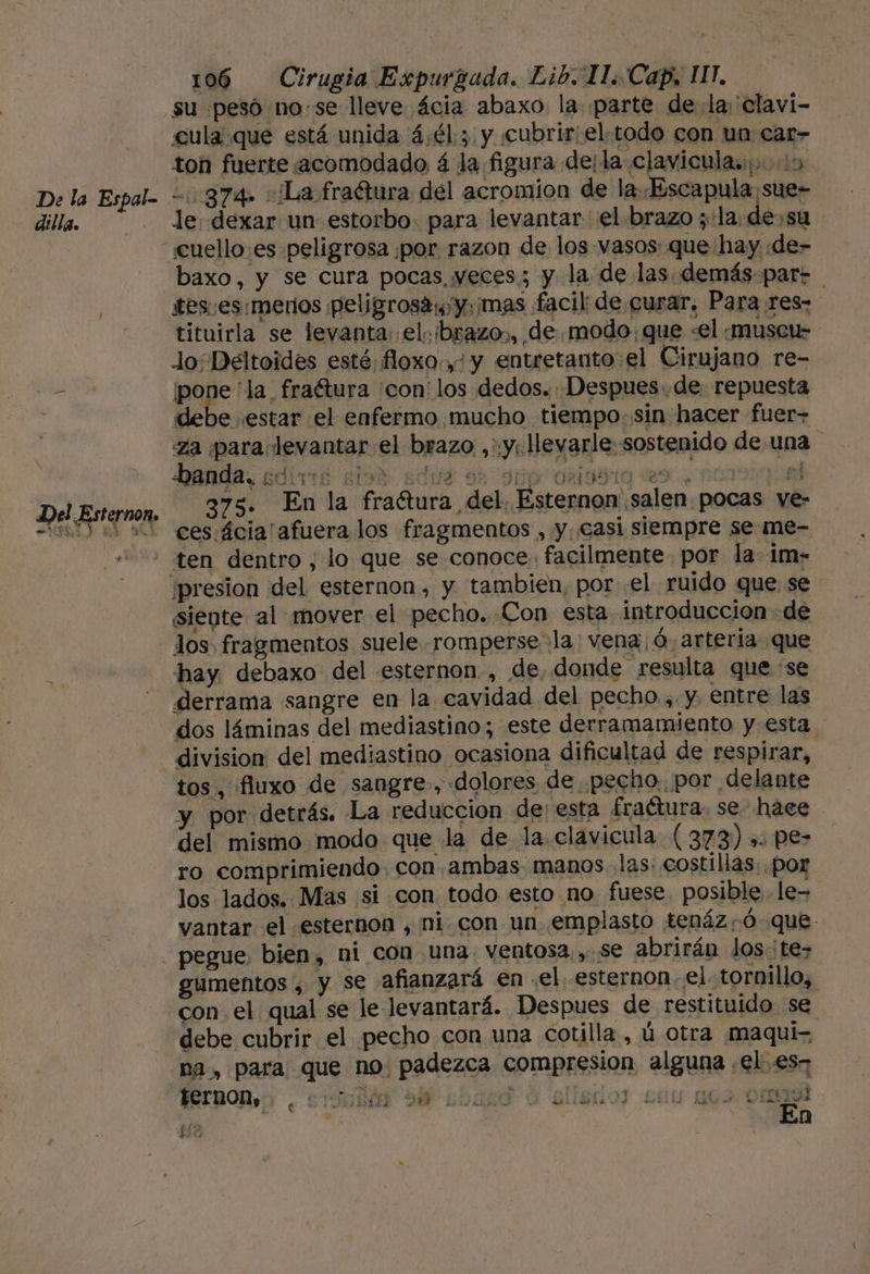 De la Espal- dilla. Del Esternon» ADA MU 106 Cirugia Expurgada. Lib. 11. Cap, UT. su pesó no:se lleve ácia abaxo la parte de la:'clavi- cula que está unida á;,él;. y cubrir; el.todo con un car- ton fuerte acomodado á la figura de¡la claviculas;. lo 374» «¡La fraftura del acromion de la.Escapula;¡sue- le dexar un estorbo. para levantar el brazo ¿la de»su baxo, y se cura pocas, veces; y la de las. demás par- tesyes:merios peligrosás)y: mas facil de gurar, Para res- tituirla se levanta: el.¡brazo,, de. modo; que «el «museu- lo; Deltoides esté floxo.,'y entretanto el Cirujano re- pone la. fraétura ¡con' los dedos. Despues. de repuesta debe estar el enfermo mucho tiempo.sin hacer fuer- za ¡para levantar el brazo , y. Mevarle sostenido de una banda, GOLES slo acud 93 91 Geis ases . et 375. En la fractura del. Esternon salen pocas ve: ces ácia'afuera los fragmentos , y casi siempre se me- siente al mover el pecho, Con esta introduccion de los fragmentos suele romperse la: vena Ó. arteria que hay debaxo del esternon , de donde resulta que se derrama sangre en la cavidad del pecho.,. y entre las dos láminas del mediastino; este derramamiento y esta. tos, fluxo de sangre, dolores de pecho. por delante y por detrás. La reduccion de: esta fraétura. se hace del mismo modo que la de la.clavicula (373) ,. pe» ro comprimiendo con ambas manos las: costillas. por los lados. Mas si con todo esto no fuese posible, le- vantar el esternon , ni con un. emplasto tenáz:Ó que. gumentos , y se afianzará en .el. esternon, el tornillo, con el qual se le levantará. Despues de restituido se debe cubrir el pecho con una cotilla , ú otra maqui- fernon, q! E SN OO O USO 2006 407 DOS