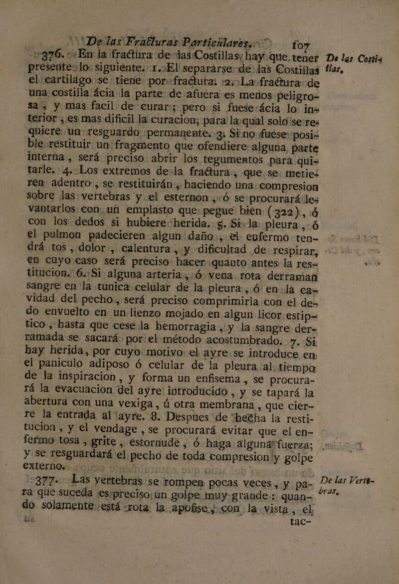 0 Delas Fratturas Particilares. fo? 376. 0En la fraétira de tas Costillasy hay que.tener De las Costi4 presentes lo: siguiente. 1.7El separarse: de las Costillas Has, el cartilago se tiene. por» fraétutas :2La»fradtura de una costilla ácia la parte: de afuera es meros peligro- sa, y mas facil de curar:; pero si fueserácia lo in= terior ¿es mas dificil la curacion; para! la,qual solo ¡seres quiere: un resguardo permanente. 3: Sino fuése posi ble restituir: un' fragmento que ofendiere: alguna, parte interna, será preciso: abrir lós tegumentos para qui= tarle. 4..Los extremos de- la fraétura, que se. metiez ren adentro, se restituirán-, haciendo una: compresion sobre las vertebras y el esternon ;:ó se procurará les vantarlos con. uñ emplasto que: pegue bién ( 322), :4 con los dedos si hubiere“herida. $. Si» la pleura ,:6 el pulmon padecieren algun daño.,.el enfermo ten 2220315 drá tos , dolor, calentura, y dificultad de respiran; “hs en cuyo caso será preciso. hacer quanto antes. la res= 00 titucion. 6.:Si: alguna arteria, :Ó. vena. rota derraman sangre en la tunica celular de la pleura, Ó' enla ca- vidad del pecho, será preciso comprimirla con el de. do envuelto en un lienzo mojado en algun licor estip= tico , hasta que cese ¡la hemorragia ,' y la sangre der- ramada se sacará por:el:método acostumbrado. 7. SL bay herida, por cuyo. motivo: el ayre:se introduce en, el paniculo adiposo ó celular de la pleura 'al. tiempo de la inspiracion, y forma un enfisema, se procura- rá la evacuación del ayre introducido, y se tapará la abertura con una vexiga, ú otra membranz , que cier- re la entrada al ayre. 8. Despues de “betha la resti- tucion , y el vendage , se procurará evitar que el en- | fermo tosa , grite , estornude , ó haga alguna fuerza; 00001 y se resguardará el pecho de toda compresion y golpe CULOS QUO Am si0165 9Up ale Job bes uoh 15377. Las yertebras se rompen pocas veces, y pa- ra que suceda esspreciso;un golpe muy-grande:: quan-, do solamente-está «rota. la. apofise.y: con la. vista, el, De : tac- De las Verit- bras,