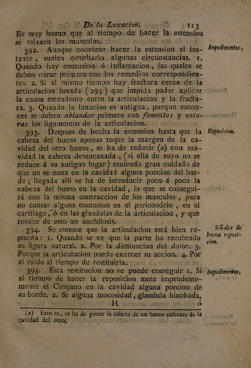 * De. Va Digacion ui pr Es: muy buénol que al tiempo: de hacer la. estension se relaxen los musculos. 200 * y 392:' Aunque conviene «hacer la estension al ins- tante , suelen estorbarlo. algunas circunstancias. r. Quando hay contusion ó inflamacion, las quales se deben curar primero «con:los remedios correspondien- tes. 2. Si al mismo tiempo hay fraétura: cerca:de:la articulacion luxada: (293) que' impida poder. aplicar la causa estendente entre la articulación y la fratu- Ta. 3. Quaodo la luxación es antigua, porque enton- impedimentos , ras los ligamentos de la articulacion. My 893. Despues de hecha la estension hasta que ai vidad del otro hueso, se ha de reducir (a) con sua- vidad la cabeza desencaxada:, (si ella de suyo no: se reduce 4 su antiguo lugar) teniendo gran cuidado. de «que no se meta en la cavidad alguna porcion del bor- de ; llegada alli se ha de introducir poco á poco la cabeza del hueso en la: cavidad , lo que se consegui- rá con la misma contraccion de los: musculos , para no causar alguna contusion en el pericondrio , en el cartilago,'ó en las glandulas de la articulación , y Sl resulte de esto un anchilosis, + -0 -394. Se:conoce que la aticuliciol: está bien re- puesta : 1. Quando se ve que la parte ha recobrado su figura natural. 2. Por la diminucion del: dolor. 3. Porque la articulacion puede exercer su accion: 4. Por | E ruido al tiempo de restituirla; 000 0 as 393. Esta. restitucion nose puede conseguir E: Si: | E tiempo de hacer la reposicion mete imprudente- mente el Cirujano en la cavidad alguna porcion: de su borde, 2. Si alguna mocosidad, 'glandula: hinchada, H Ó A A A A O (a) Esto es, se ha de poner la old de ua hueso o cáficate de la cavidad del otro, ¡03 | os Reposicion, El Señales de buena reposi- cioR, Impedimentos,