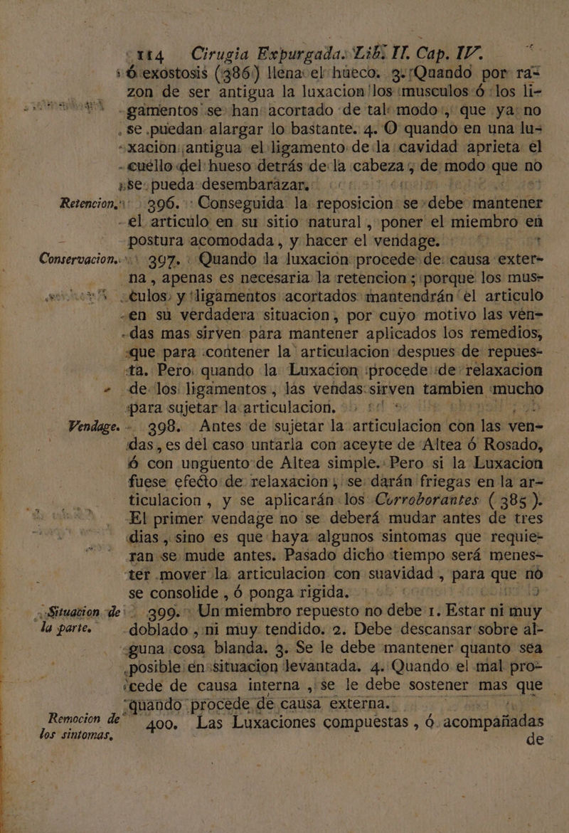 s 0 exostosis (386) llena el hueco. g«¡Quando por: ra= i zon de ser antigua la luxacion 'los musculos 6 :los li- Ss -gamentos se han: acortado de tal: modo, que ya: no . se puedan alargar lo bastante. 4. O quando en una lu= -«xacion: ¡antigua el ligamento de:la:cavidad aprieta el - cuéllo «del: hueso detrás de: la. das de modo ques no s5e. pueda desembarazar. :'' Retencion,' 396. Conseguida la reposicion se» debe. mantener -€l articulo en su sitio natural , poner' el miembro en daa Ej acomodada, y hacer el veddapi On - Conservacion..: 397. * Quando la Juxación: procede de: causa exter- na, apenas es necesaría la retencion ;: ¡porque los mus- culos, y! ¡ligamentos acortados mantendrán el articulo -en sú verdadera situacion, por cuyo motivo las vén= das mas sirven para mantener aplicados los remedios, «que para «contener la 'articulacion despues de repues- ta. Pero: quando la Luxacion :procede de: relaxacion + delos: ligamentos , lás vendas:sirven tambien, mucho «para sujetar la. articulacion. 3 Vendage. -. 398. Ántes de sujetar la: articulación con las y ven- das, es del caso untarla con aceyte de “Altea ó Rosado, ó con unguento de Altea simple. Pero si la Luxacion fuese efeéto de relaxacion ; se: darán friegas en la ar- ticulacion , y se aplicarán: los Curroborantes ( 385). El primer vendage no se deberá mudar antes de tres dias , sino es que haya algunos sintomas que requie- ran se mude antes. Pasado dicho «tiempo será menes- ter .mover la. articulacion con suavidad:, q que no se consolide , ó ponga rigida. | E a Situacion de: go09.. Un: miembro repuesto no debe 1. ¿Estar ni muy la parte. -dobíado , ni muy tendido. 2. Debe descansar sobre al- «guna cosa blanda. 3. Se le debe mantener quanto sea ¿posible en situacion levantada. 4. Quando el mal pro- «cede de causa interna , se le debe sostener mas que quando procede. de causa externa. ; Remocion de 400. Las Luxaciones Cpuestas Ó. aconipátides los sintomas, de