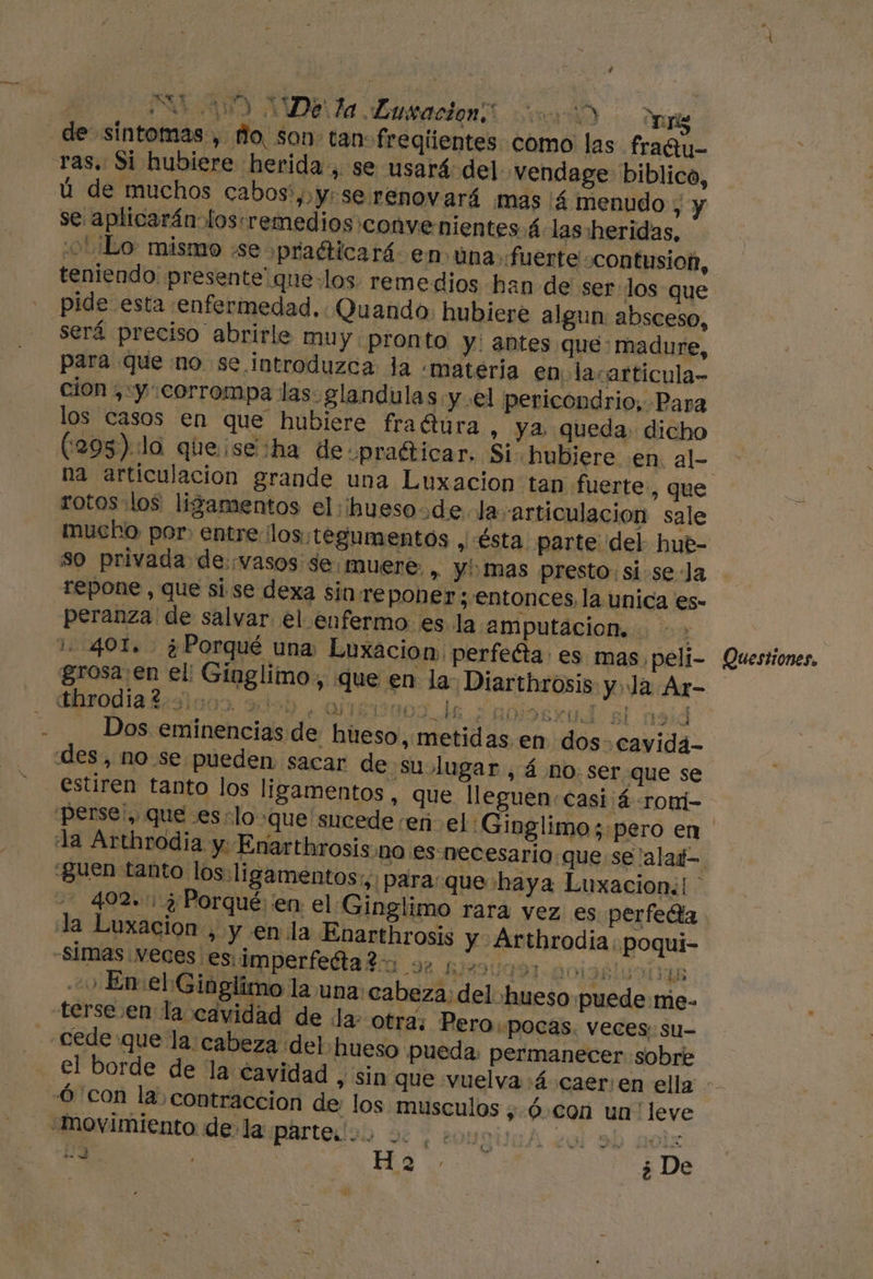 100 De: la Musracion un) ROT ras. Si hubiere herida, se usará del vendage biblico, ú de muchos cabos',,y:se renovará mas 4 menudo ; &gt; se aplicarán loscremedios convenientes á las heridas, ¿OL ¿Lo mismo «se pradticará en úna fuerte «contusion, teniendo presente que: los. remedios han de ser los que pide esta enfermedad. Quando: hubiere algun: absceso, será preciso abrirle muy pronto y: antes que: madure, para que no se. introduzca la «materia en lacarticula- cion ,:y corrompa las glandulas 'y.el pericondrio, Para los casos en que hubiere fradura , y2 queda: dicho (295) :la que se :ha de praéticar, Si hubiere en. al- rotos los: ligamentos el:ihueso de la-articulacion sale so privada de:vasos se muere. , y mas presto: si se Ja repone , que si se dexa sin re poner ; entonces, la unica es- peranza de salvar el enfermo es la amputacion. &gt; 1.401. ¿Porqué una Luxacion, perfeéta: es mas, peli- grosa: en el! Gínglimo., que en la: Diarthrosis y Ja Ar- sodia gros. ado arréssaos le niendo 19d Dos eminencias de hueso, metidas en dos. cavida- estiren tanto los ligamentos, que lleguen casi ¡4 roni- “guen tanto los. li gamentos;,: para “que haya Luxacion:! la Luxacion , y en la Enarthrosis y Arthrodia poqui- *1mas:Neces esiimperfedlaldo 92 12000: AORTA 20 En el:Gin glimo la una: cabeza: del hueso puede me- Pero pocas. veces; su- í q ar A mr in pa Has.” ¿ De Questiones.