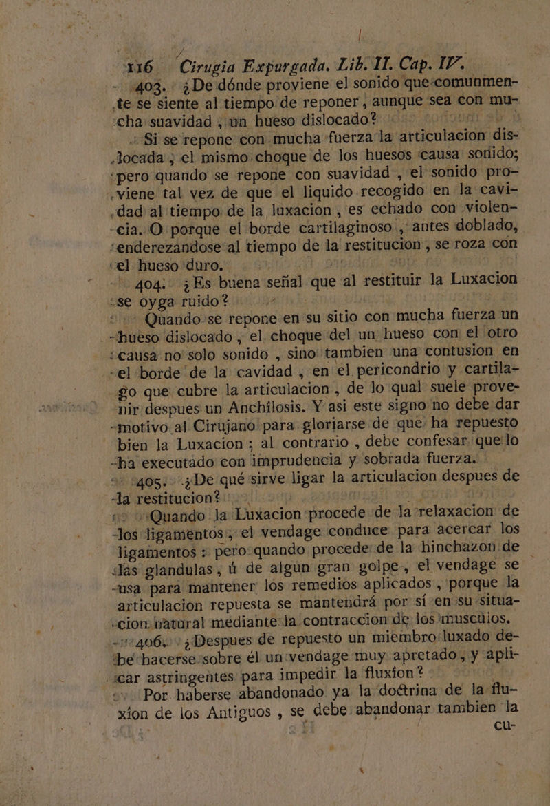 a! E 116 Cirugia Expurgada. Lib. 11. Cap. IV. - 403. ¿De dónde proviene el sonido que:comunmen- te se siente al tiempo de reponer, aunque sea con mu- «cha suavidad ¿ un hueso dislocado? ... 00000 Si se repone con mucha fuerza la articulacion dis- .Jocada , el mismo choque de los huesos «causa sonido; “pero quando se repone con suavidad , el sonido pro- viene tal vez de que el liquido recogido en la cavi- ¿dad al tiempo. de la luxacion , es echado con violen- -cia. O porque el borde cartilaginoso , antes doblado, «enderezandose al tiempo de la' restitución , se roza con CEL IMESO IDO. O 0 ADAL Up e | 404: ¿Es buena señal que al restituir la Luxacion ¿Se pyga ruido Alo. 00 da | | ES “+ Quando se repone en su sitio con mucha fuerza un hueso dislocado , el. choque del un hueso con el otro ¿causa no solo sonido , sino: tambien una contusion en «el borde de la cavidad , en el pericondrio y cartila- go que cubre la articulacion , de lo qual suele prove- nir despues un Anchilosis. Y asi este signo no debe dar -motivo al Cirujano para gloriarse de que: ha repuesto bien la Luxacion ; al contrario , debe confesar quelo ha executado con imprudencia y sobrada fuerza. o 2405: ¿De qué sirve ligar la articulacion despues de la restitacion dina aa tp PIDA 0 Y 2 0 Quando la Luxacion procede de la relaxacion de los ligamentos, el vendage conduce para acercar los ligamentos : pero-quando procede: de la hinchazon de Jas glandulas, ú de algun gran golpe, el vendage se -usa para mantener los remedios aplicados , porque la articulación repuesta se mantendrá por sí en su situa- «cion natural mediante: la contraccion de los musculos. -:10406. ¿Despues de repuesto un miembro luxado de- be hacerse:sobre él un:vendage muy apretado, y apli- ¡car astringentes para impedir la fluxion? CA ++ Por haberse abandonado ya la doétrina de la flu- xion de los Antiguos , se debe abandonar tambien la - ¿a A cu-