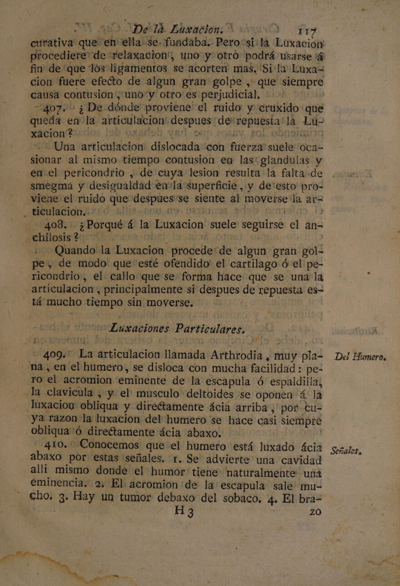 pa 2 0 48) AD 0 Duracion: 3 sind Fr curativa que en ella. se. fundaba. Pero “si:lá Luxacion: procediere de 'relaxacion', yno y otro podrá usarse '$ fin de que lós ligamentos se acorten mas, Si la Luxa= cion fuere efeíto de algun gran golpe , que siempre causa contusion ,'uno“y otro'es perjudicial, | 407. . ¿ De dónde proviene el ruido y cruxido que queda en la articulacion' despues de repuesta*la Lu- xaciont. 0 OXACSO Var; on BV, 204, ODO YANG Una articulación: dislocada ¿con fuerza suele 'Oca- sionar al mismo tiempo contusion en las: glandulas y en el pericondrio , de cuya lesion resulta la falta «de smegma y desigualdad enla superficie , y de“esto pro- viene el ruido que despues''se siente al moverse la ar= , DODARIOn AX O hlD2 004 09, MISI0004, 4090. Orar E »ebilosis too”. red oo tota hd Quando la Luxacion procede“de algun gran gol- ricondrio, el callo que se forma hace que se una la - tá mucho tiempo sin moverse. “Lusaciones Particulares. - 409. La articulacion llamada Arthrodia , muy pla- na , en el humero, se disloca con mucha facilidad : pe- ro el acromion eminente de la escapula ó espaldilla, luxacion obliqua y direétamente ácia arriba, por tu- ya razon la luxacion del humero se hace casi siempre obliqua'ó direftamente ácia abaxo. ' 410. ' Conocemos que el humero está luxado ácia abaxo por estas señales. r. Se” advierte una cavidad alli mismo donde el humor: tiene: naturalmente una eminencia. 2. El acromion de la'escapula sale mu- cho. 3. Hay un tumor debaxo del sobaco. 4. El bra= e H 3 q ZO Del Humero. Señales.