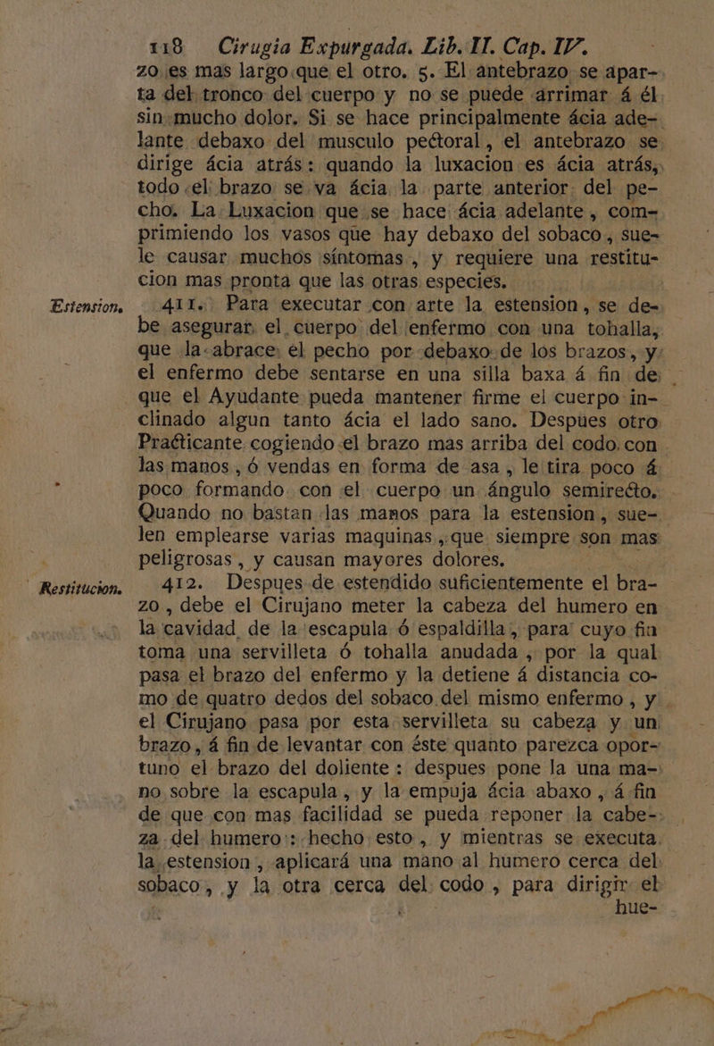 Estensione Restitución. 118 Cirugia Expurgada. Lib. IT. Cap. I/, zo. es mas largo.que el otro. 5. El antebrazo se apar-. ta del tronco del cuerpo y no se puede arrimar á él. sin.mucho dolor. Si se hace principalmente ácia ade=- lante debaxo del musculo peétoral, el antebrazo se: dirige ácia atrás: quando la luxacion es ácia atrás, todo «el: brazo. se va ácia. la parte anterior. del. pe- cho. La: Luxacion que se hace ácia adelante, com=. primiendo los vasos que hay debaxo del sobaco., sue= le causar muchos síntomas, y requiere una restitu- cion mas pronta que las otras especies. | 411. Para executar con arte la estension, se Apo e asegurar, el, cuerpo del enfermo con una tobhalla, que la.abrace: el pecho por debaxo.de los brazos, y: el enfermo debe sentarse en una silla baxa á fin de que el Ayudante pueda mantener firme el cuerpo in=- clinado algun tanto ácia el lado sano. Despues otro. Practicante. cogiendo :el brazo mas arriba del codo,con las manos ,ó vendas en forma de asa, le tira poco 4: poco formando. con «el cuerpo un ángulo semirecto.. Quando no bastan «las mamos para la estension , sue=. len emplearse varias maquinas ,;que siempre son mas: peligrosas, y causan mayores dolores. 412. Despues de estendido suficientemente el bra- | zo , debe el Cirujano meter la cabeza del humero en la cavidad. de la: escapula ó ó espaldilla, para' cuyo fin toma una servilleta Ó tohalla Pep ¿ por la qual pasa el brazo del enfermo y la detiene á distancia co- mo de quatro dedos del sobaco del mismo enfermo , y . el Cirujano pasa por esta servilleta su cabeza y un brazo, á fin de levantar con éste quanto parezca opor= tuno el brazo del doliente : despues pone la una ma=: no sobre la escapula , y la empuja ácia abaxo , ¿fin de que con mas facilidad se pueda reponer la cabe=. za del humero:: hecho esto , y mientras se executa. la .estension , aplicará una mano al humero cerca del. sobaco, y la otra cerca del. codo , para E el ue- -