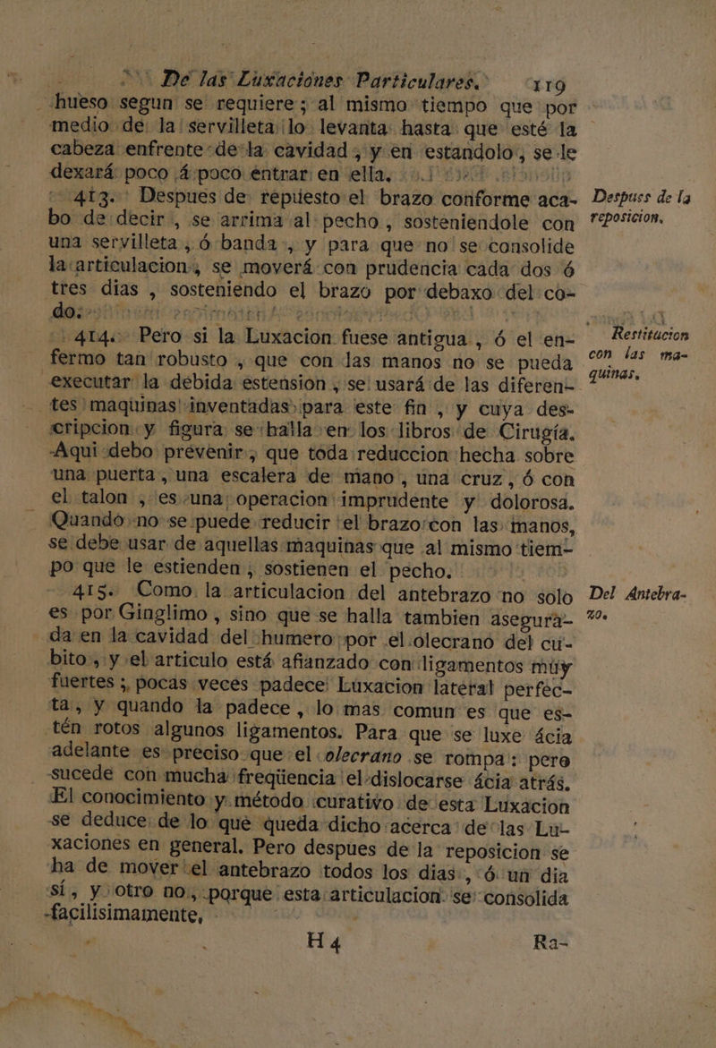 «hueso segun se requiere; al mismo tiempo que por medio de: la'servilleta:¡lo levanta: hasta. que esté la cabeza enfrente -de:la cavidad , y en estandolo:, sele dexará: poco ¿4/poco entrar en ella, 0010000 000000) 413. Despues de: repuesto el brazo conforme aca- Despues de la bo de decir, se arrima al pecho, sosteniendole con **Posicion. una servilleta, Ó banda, y para que no se consolide la articulacion, se moverá con prudencia cada dos Ó tres dias , sosteniendo el brazo por debaxo del co- -414&lt; Pero si la Luxacion fuese antigua , ó el en- rie fermo tan robusto , que con las manos no se pueda PS executar la debida estension , se! usará de las diferen=. tes maquinas' inventadas) para este fin , y cuya des- cripcion y figura: se «balla en los libros de Cirugía, -Aqui debo prevenir, que toda reduccion hecha sobre una puerta , una escalera de mano, una cruz, ó con el talon , es.una; operacion imprudente y dolorosa. Quando «no se puede reducir 'el brazo:ton las. manos, se debe usar de aquellas maquinas que al mismo tiem- po que le estienden , sostienen el pecho. ENa 415. Como. la articulacion del antebrazo no solo Del Antebra- es por Ginglimo , sino que se halla tambien asegura- *- da en la cavidad del'humero ¡por .el.olecrano del cú- bito., y el articulo está afianzado con: ligamentos múy fuertes ;, pocas veces padece: Luxacion lateral perfec- ta, y quando la padece, lo mas comun es que es- .tén rotos algunos ligamentos. Para que se luxe cia adelante es preciso que el «olecrano se rompa': pero sucede con mucha 'freqúencia el-dislocarse ácia atrás. El conocimiento y. método «curativo de esta Luxacion se deduce: de lo qué queda dicho acerca: delas Lu- xaciones en general. Pero despues de la reposicion se ha de mover'el antebrazo todos los dias. , Ó un dia SÍ, y Otro no, porque esta articulación. se' consolida -facilisimamente, - . | | Ha 5.