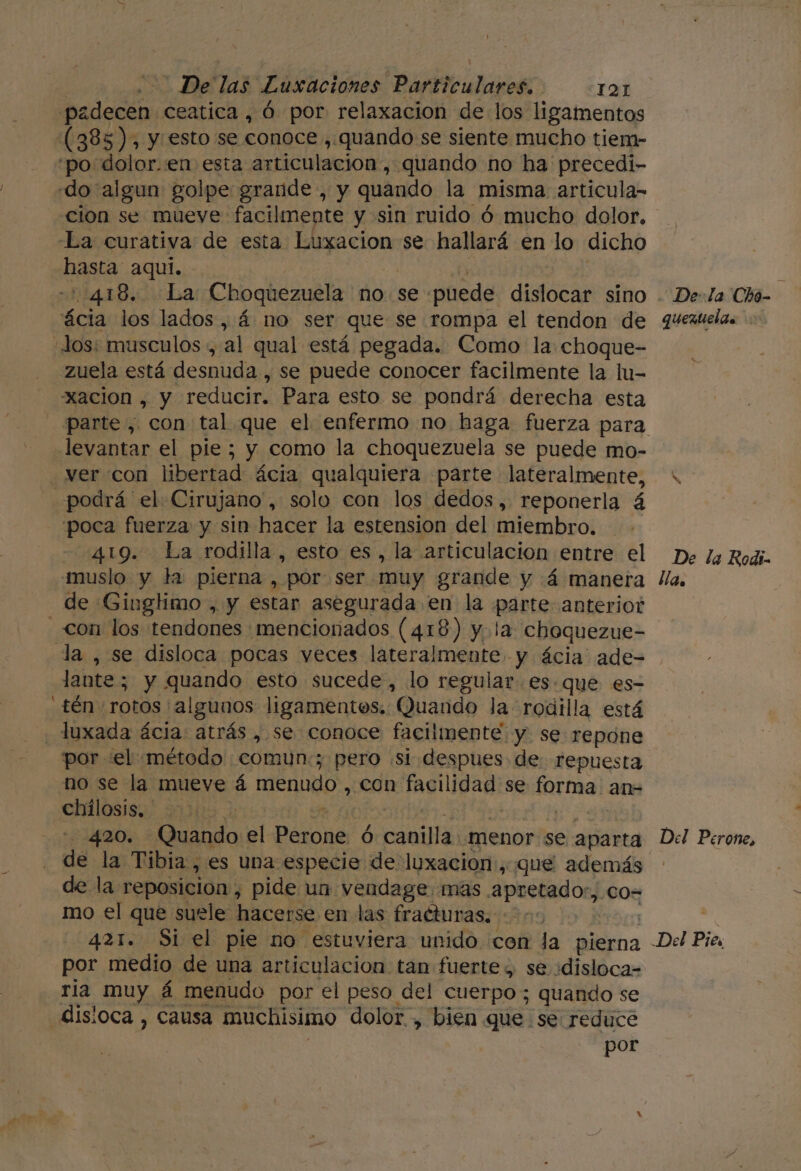 padecen ceatica , ó por relaxacion de los ligamentos (385), y esto se conoce , quando se siente mucho tiem- “po: dolor.:en esta articulación, quando no ha precedi- «do algun golpe grande , y quando la misma articula- cion se mueve: facilmente y sin ruido ó mucho dolor. La curativa de esta Luxacion se hallará en lo dicho hasta aquí. - 1418555 La Choquezuela no. se puede dislocar sino ácia los lados, á no ser que se rompa el tendon de Jos: musculos », al qual está pegada. Como la choque- zuela está desnuda , se puede conocer facilmente la lu- xacion , y reducir. Para esto se pondrá derecha esta levantar el pie; y como la choquezuela se puede mo- ver con libertad ácia qualquiera parte lateralmente, podrá el Cirujano, solo con los dedos, reponerla á poca fuerza y sin hacer la estension del miembro. 419. La rodilla, esto es, la articulación entre el muslo y la pierna , por ser. muy grande y (4 manera de Gingtimo , y estar asegurada en la parte anterior con los tendones mencionados (418) y. la choquezue- la , se disloca pocas veces lateralmente. y ácia' ade- lante; y nenes esto sucede, lo regular. es. que es- _tén rotos /al gunos ligamentos, Quando Ja rodilla está luxada ácia atrás , se conoce facilmente y se repone por «el método comun:; pero «si despues de repuesta no se la mueve á menudo , con facilidad: se brmal an= chálosis,. | | | 420. Quando el DAlona Ó cau 'menor se aparta de la Tibia , es una especie de luxación, que además de la reposicion, pide un vendage. mas apretado”, .CO= mo el que suele hacerse en las fracturas, ; 421. Si el pie no estuviera unido con la pierna por medio de una articulación. tan fuerte y se ¿disloca= ria muy á menudo por el peso del cuerpo ; quando se disioca , causa muchisimo dolor , bien que se reduce por De: la Chó- quexuelas x De la Rodi- llas Del Perone, e Pies