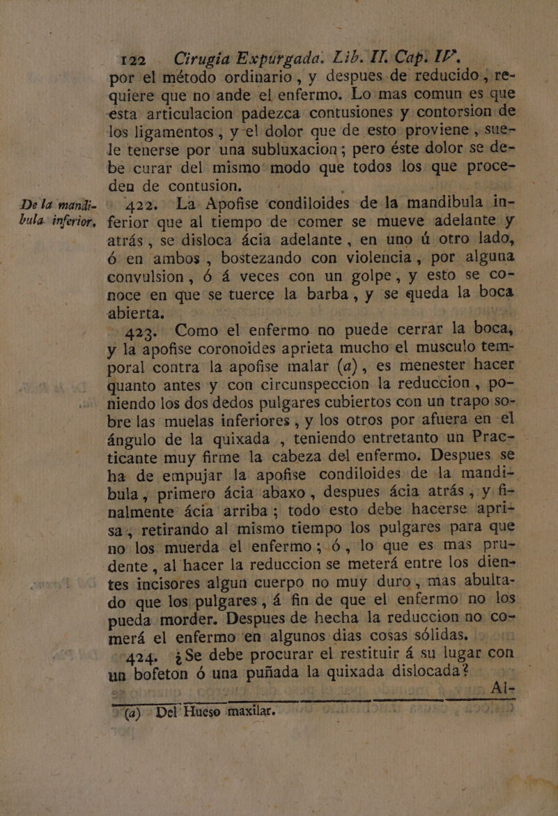 De la mandi- bula. inferior, a 122 . Cirugia Expurgada. Lib. II, Cap. 1”. | por el método ordinario, y despues.de reducido, re- quiere que no ande el enfermo. Lo mas comun es que esta articulacion padezca contusiones y contorsion de los ligamentos , y-el dolor que de esto proviene , sue- le tenerse por una subluxacion; pero éste dolor se de- be curar del mismo' modo que todos los que proce- den de contusion. | ml A PAR 422. La. Apofise condiloides de la mandibula in- ferior que al tiempo de comer se mueve adelante y atrás, se disloca ácia adelante, en uno ú otro lado, ó en ambos , bostezando con violencia, por alguna convulsion, ó á veces con un golpe, y esto se co- noce en que se tuerce la barba, y se queda la boca abierta. PO j | pad 423. Como el enfermo no puede cerrar la boca, y la apofise coronoides aprieta mucho el musculo tem- poral contra la apofise malar (a), es menester hacer quanto antes y con circunspeccion la reduccion , po- bre las muelas inferiores, y los otros por afuera en el ángulo de la quixada , teniendo entretanto un Prac- ticante muy firme la cabeza del enfermo. Despues se ha de empujar la apofise condiloides de la mandi= bula, primero ácia abaxo , despues ácia atrás , y fi- nalmente: ácia arriba; todo esto debe hacerse apri- sa, retirando al mismo tiempo los pulgares para que no los muerda el enfermo ;.6, lo que es mas pru= dente , al hacer la reduccion se meterá entre los dien= tes incisores algun cuerpo no muy duro, mas abulta- do que los pulgares, á fin de que el enfermo no los: pueda morder. Despues de hecha la reduccion no co- merá el enfermo en algunos dias cosas sólidas. 424. ¿Se debe procurar el restituir á su lugar con un bofeton ó una puñada la quixada dislocada? (a) - Del Hueso maxilar.