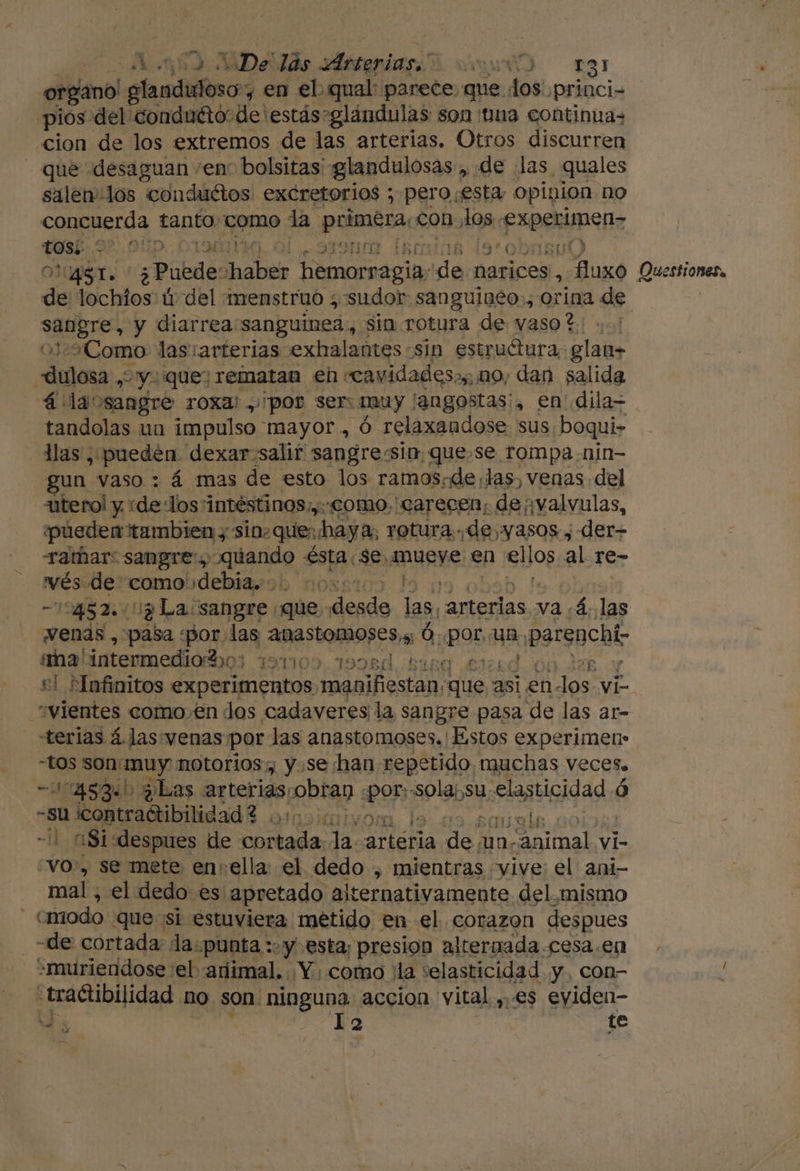 organo! santino , en el qual: parece que. dos princi- pios-del' conduéto“de 'estás-glándulas son ¡una continuas cion de los extremos de las arterias. Otros discurren - que desaguan “enc bolsitas: glandulosas, de las, quales salen los conduétos excretorios ; pero esta, opipion no concuerda tanto como la a con A0% roca Ene Fe. SUD. CIMENA,. Ol pra Ís0n 15 Bu) AS ¿ Puede: abi hemorragia: ap narices, fluxo ares y diarrea sanguinea, sin rotura de vaso?: ..' Como las:arterias .exhalantes sin estruétura: glan+ po &gt;yiquey rematan eh «cavidades, mo, dan salida 4: laosangre roxa: por ser: muy langostas, en dila- tandolas un impulso mayor, Ó relaxandose sus; boqui- llas , pueden dexar. salir sangre:sin. quese rompa nin- gun. vaso : á mas de esto los ramos.de,las, venas del utero! y ide Jos intéstinos; ¡y COMO. 'CATrecen; devalvulas, pueden tambien y sin-ques haya, rotura de, yasos ; der Tamar: sangre: quando ésta: Se, mueye en ellos al re- vés. de: como debia... co: 12452. Uy La sangre que. Sicaa las, arterias va ¿4..las «venas , pasa «por. 189 ADASTOAMOSE DA Ó. posa un &gt; psrgucht: ma' intermedio ho: 91109. 1998d Buena £3i25d el *Infinitos Ep AR manifiestan; “que 2 asi en. Jos. vi “vientes como.en dos cadaveres la sangre pasa de las ar- terias á. las venas por las anastomoses.' Estos experimen- “tos sonÍmuy notorios, y.sehan repetido muchas Veces» -014534boplas arterias pobtao. «por: «sola¡,su elasticidad ó les, contradtibilidad ? . a y Ago ia asi «despues de la la. artéria mE un. Animal. vi- “vo, se mete ensella: el dedo , mientras vive: el ani- mal, el dedo es apretado alternativamente del. mismo | cmiodo que sl estuviera métido en el. corazon despues -de: cortada la. ¿punta y. esta; presion altermada .cesa.en +muriendose :el «ariimal...Y como ¡la selasticidad y, con- «tractibilidad no son ninguna accion vital ,.es eyiden- 4, Ta te OQuestionesa