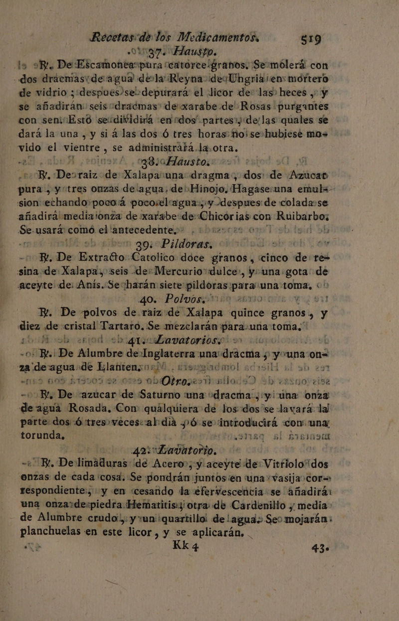een de los Medicamentos, $19 187. Hausto. lo E. De ID -oliohtes pura! eatorecigrabos: ¡Semólerá con dos drácmasvde agua devla ¡Reyna des Ungria en: mortero de vidrio ¡:despues/sel:depurara el ¿licor de: las» heces ,' y se añadirán: seis dracmas de xarabe.de Rosas purgantes con seniEstó seudividirá :en ados partes») «de/las quales se dará la una , y si á las dos Ó tres horas: ho! se»hubiesé mos vido sh vientre , se administratá.la. otra. Me A ¿+oinaró., 80 Hádustos: esoo | Re De: raiz: sde Xalapa'una: dragma:, dos: de ¿Allioaio plra y y “tres onzas de:agua.de' Hinojo. Hagase:una emulx- sion echando pocoá pocoselagua:, y despues de colada-se añadirá mediaionza de :xarabe-de: AS con Tp 00 usará: comó. ' Ora ¿bres c20 07 1:9b 190 Sh eióclad q Pildores nados db o - Re, De (elec a Catolico. doce granos, «cinco de: tes sina de: Xalapa, seis «de: Mercurio“«dulce», y: una. gota: de Aceyte de: Anis..Se: harán: siete: pildoras. sio una :Omz, o 40. Polvos 000 261 $11 E. De polvos de.raiz de lapa quince granos 'a y diez pele: cristal rt Se mezclarán: a una toma,” sbuficob o eriod sb iquiibavatorioso : sp L 05 Be! De po de Inglaterra una! “dracma, 5 yan una :0n= Msn de Klatitenso2D0.. ciemgladarol sdrsiHl sl sb 291 “159 CO, StTI009 :D2 0729 ab Otros 2 alt 9) ab eskroveisa -05Bl De azucar de ¡Saturno una dracma:, y iúna: 0nz3' de agua Rosada, Con quálquiera de los: dos se lavará lal parte: dos Ó tres vecescaldia 10. se introducirá con. uny torunda, 1e3Tiso sl 51581090 ¿ 49%: «Daditodio. | BE, Del Hidra: ide Acero»; y.aceyte de: Vitriolo dos enzas de cada «cosa. Se pondrán Juntos en tuna Vasija+cor=: respondiente:; “y en «cesando la efervescencia se añadirá: una onza:+despiedra. Hematitis:3| otra: de Cardenillo .,; media : de Alumbre crudo, y un :quartillo! de agua. Seo mojarán: planchuelas en este licor, y se aplicarán, . Ma Kkq4 430