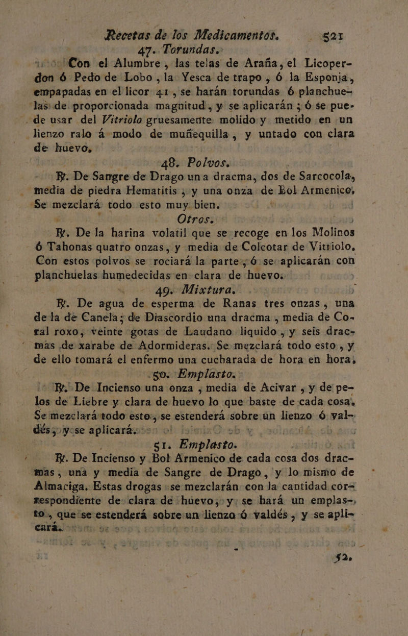 47. Torundas. ¿Con el Alumbre , las telas de Araña, el Licoper- pas ó Pedo de Lobo, la Yesca de trapo , ó la Esponja, empapadas en el licor 41, se harán torundas 6 planchue- las: de proporcionada malita y se aplicarán ; Ó.se pue- de usar del Vitriolo gruesamente molido y metido en un lienzo ralo á-modo de mañaquilla , y untado con clara de huevo, 48. Polvos. Pr. De Sangre de Drago una dracma, dos de Sarcocola, media de piedra Hematitis ) y una onza de Bol Armenico, Se mezclará todo. esto muy. bien. | Otros. w. De la harina volatil que se recoge en n los Molinos - 6 Tahonas quatro onzas, y media de Colcotar de Vitriolo, Con estos polvos se rociará la parte, Ó se aplicarán cos planchuelas humedecidas en clara de huevo: 49. Mixtura. E. De agua de esperma de Ranas tres onzas, una dela de Canela; de Diascordio una dracma , media de Co- ral roxo, bbitude gotas de Laudano Masilla , y seis drac- mas de xarabe de Adormideras. Se mezclará todo esto , y de ello tomará el enfermo una cucharada de hora en hora, 50. Emplasto. : BY. De Incienso una onza , media de Acivar , y de pe- los de Liebre y clara de huevo lo que baste de cada cosa, Se mezclarátodo esto:,se POC SP un lienzo ó yal- dés, yose aplicaraios o! ñ naa ST. vaio | Be. De Incienso y Bol Armenico de cada cosa del E mas, una y media de Sangre de Drago, y lo mismo de Almaciga. Estas drogas se mezclarán con la cantidad cor= respondiente de: clara de huevo, y: se hará un emplas-, to, que se penoaREsa sobre: un: lienzo ú valdés » y se en | cará. UR. &lt;S E :