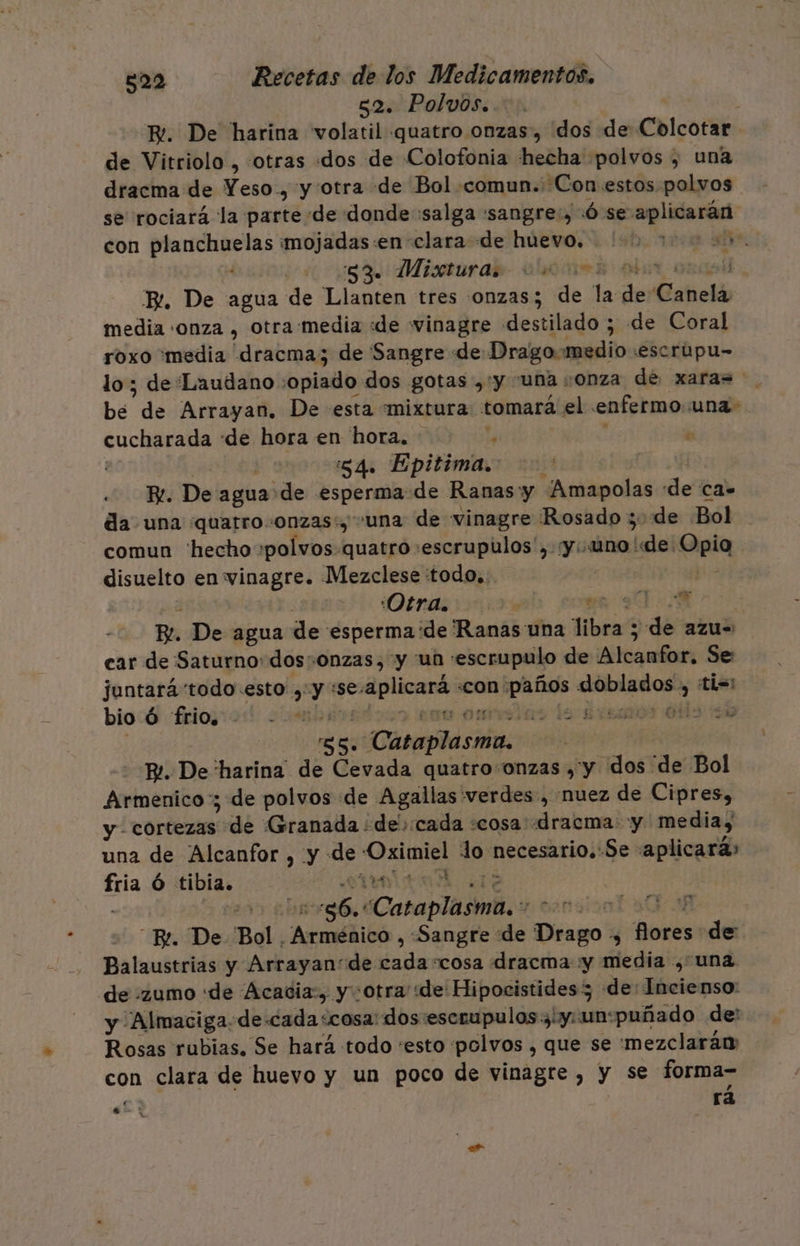 52. Polvos. i E. De harina volatil quatro onzas, dos de Colcotar de Vitriolo , :otras dos de Colofonia hecha polvos , una dracma de Yeso., y otra de Bol comun. ¿Con estos polvos se rociará la parte de donde salga :sangre:, Ó se rare con planchuelas mojadas:en clara de huevo. 1.2. 000005. 534: Misturab- alos de E. De agua de Llanten tres onzas; de la e Canela media «onza , otra media «de vinagre destilado ; de Coral roxo media dracma; de Sangre de Drago: medio 'escrúpu- lo; de Laudano opiado dos gotas , y una onza de xaras be de Arrayan. De esta mixtura tomará el enfermo una: cucharada «de hora en hora. ls á | 84. Epitima. Fe. De agua de esperma de Ranas y ¿Amapolas de CA= da una quatro onzas, una de vinagre Rosado ; de Bol comun 'hecho :polvos-quatro escrupulos', «y: uno de. la disuelto en vinagre. Mezclese :todo,. :Otra. , e. | Re. De agua de esperma ide Ranas una libras 3d azu= car de Saturno: dos:+onzas, y un escrupulo de Alcambor: Se juntará'todo-esto »: 0 :se: srtcaa «con pie OA 2 ti=: bio Ó frio. - “&gt; omar le Brsaaos lis sd 85. Cataplasma. Pe. De harina dé Cevada quatroonzas , y dos 'de Bol Armenico:; de polvos de Agallas verdes, nuez de Cipres, y. cortezas; de Granada ¿decada «cosa dracma: y media, una de Alcanfor , y- de Er O necesario. Se aplicará» ab Ó tibia. 4 “y 3 | o Caraplaimbs e | sionT al Bl. De Bol. Armiáñicó, «Sangre “de Drago: Y pa de: Balaustrias y Arrayande nia “cosa dracma :y media ¿una de zumo «de Acadia:, y otra «de Hipocistides 35 de: Incienso: y ¡Almaciga.-de.cada&lt;cosa: dos escrupulos3'y: un: puñado de: Rosas rubias. Se hará todo “esto polvos , que se 'mezclarán: con clara de huevo y un poco de vinagre , y se forma- rá eb?