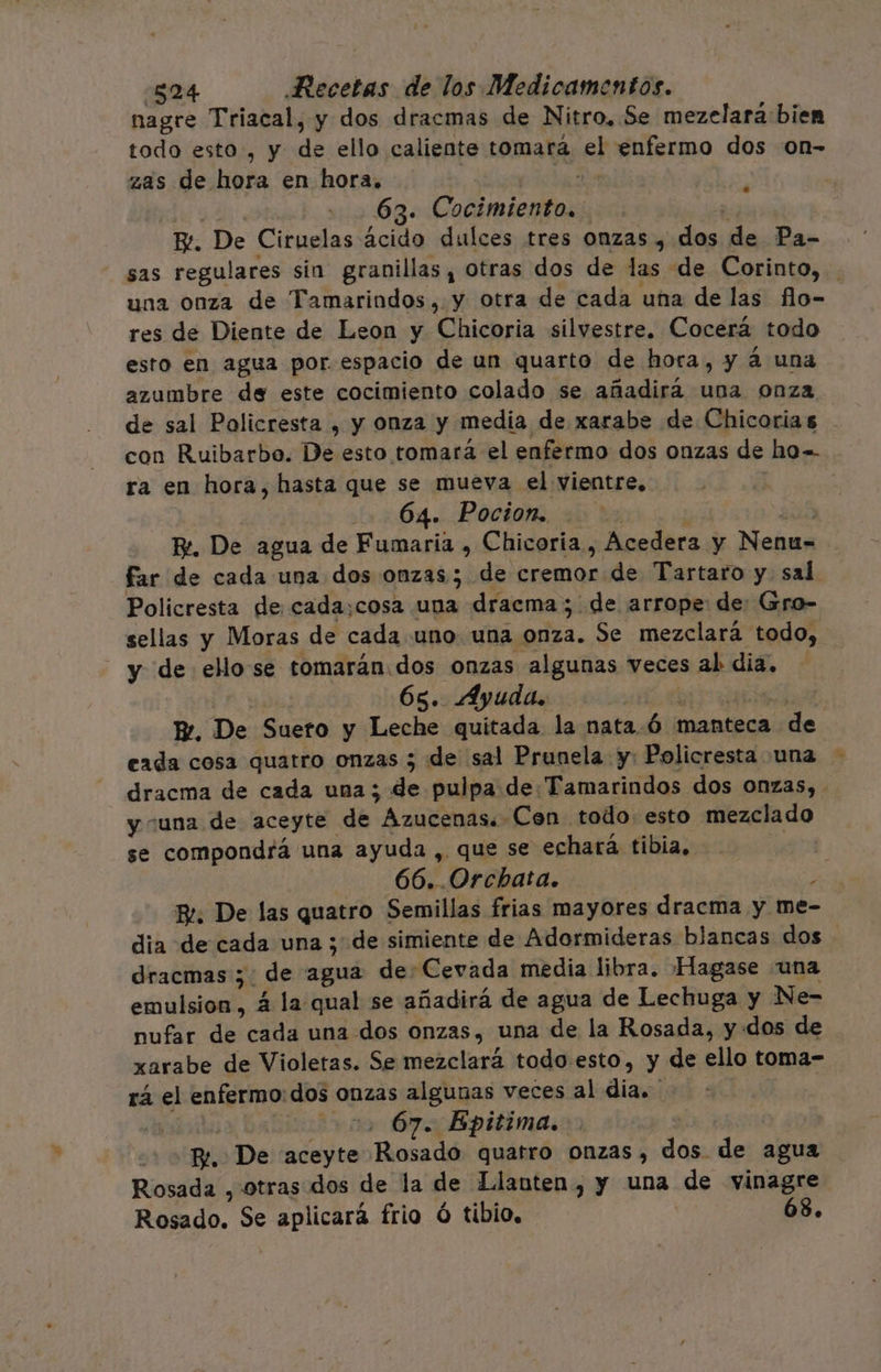 nagre Triacal, y dos dracmas de Nitro. Se mezelara biem todo esto, y de ello caliente tomará el enfermo dos on- zas de hora en hora. | 44 y 115963. Cocimiento.. | E. De Ciruelas ácido dulces tres onzas , E de Pa- sas regulares sin granillas, otras dos de las de Corinto, una onza de Tamarindos, y otra de cada una de las flo- res de Diente de Leon y Chicoria silvestre. Cocerá todo esto en agua por. espacio de un quarto de hora, y á una azumbre de este cocimiento colado se añadira una onza de sal Policresta , y onza y media de xarabe de Chicoria s con Ruibarbo. De esto tomará el enfermo dos onzas de ho= ra en hora, hasta que se mueva el vientre, 64. Pocion. Re. De agua de Fumaria , Chicoria., Acedera y Nenu= far de cada una dos onzas; de Eremas de Tartaro y sal. Policresta de cada;cosa una dracma ; de arrope: de: Gro- sellas y Moras de cada uno una onza. Se mezclará todo, y de ellosse tomarán.dos onzas algunas veces sal dia. 65. Ayuda, Er, De Suero y Leche quitada la nata. 6 manteca poda eada cosa quatro onzas 5 de sal Prunela y: Policresta una dracma de cada una; de pulpa de: Tamarindos dos onzas, - y “una de aceyte de Azucenaso Cen todo esto mezclado se compondrá una ayuda , que se echará tibia. 3 66..Orchata. : Br. De las quatro Semillas frias mayores dracma y me- dia de cada una ; de simiente de Adormideras blancas dos dracmas ;: de agua de: Cevada media libra. Hagase una emulsion, 4 la qual se añadirá de agua de Lechuga y Ne- nufar de ¿RA una dos onzas, una de la Rosada, y: dos de xarabe de Violetas. Se mezclará todo.esto, y de ello toma- rá el enfermo: dos onzas algunas veces al Añcaés : 67. Epitima. ] | EN De aceyte Riosa dé quatro onzas, dos de agua Rosada , otras dos de la de Llanten, y una de vinagre Rosado. Se aplicará frio Ó tibio. 68.