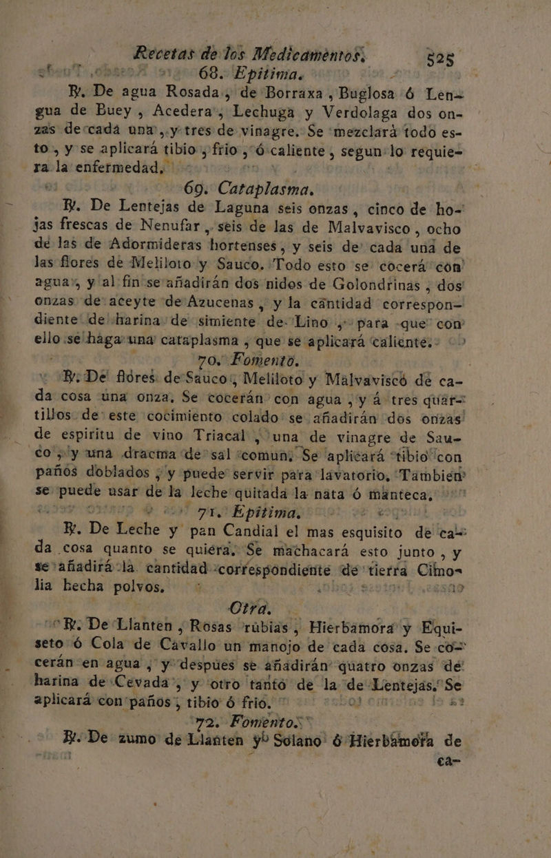 LU! 202 1:68. Epitima. P De: agua Rosada, de Borraxa pBeglosa ó Len= gua de Buey. , Acedera', Lechuga. y Viiolaga dos on- zas dercadá una,.y tres de vinagre. Se 'mezclara todo es- to, y se aplicará tibio, ¿ frio, Ó: caliente , ms lo requie- ra Vos enfermedad. | de E Caraplatña, E De Lentejas de Laguna seis onzas , cinco de ho- jas frescas de Nenufar . seis de las de Malvavisco , ocho de las de Adormideras hórtenses; y seis de' cada una de las flores de Meliloto y Sauco. Todo esto se cocerá con agua», y al fin se añadirán dos nidos de Golondrinas , dos onzas de aceyte de Ázucenas , y la cantidad correspon= diente de «harina de simiente Lg Lino, para -que' con ello .se haga: una cataplasma , que se aplicará caliente: &gt; 704 Fomento, | Be De' flores: de Sauco:, , Meliloto y Malvaviscó de ca- da cosa úna onza, Se cobéráno con agua , y á tres quar= tillos. de: este cocimiento colado se adicha dos onzas: de espiritu de vino Triacal, 'una de vinagre de Sau- ¿o y una dracma: de'sal / comun; Se aplicará “tibio “con paños doblados ; y puede servir para lavatorio, También se para usar de la leche quitada la nata ó manteca, ' 2 E 100 710 Epitima. BEA E. De Yérho y pan Candial el mas esquisito de cam da cosa quanto se quiera, Se mathacará esto junto , y se añadiráola. cantidad - «cortesgondiente. de: tierra Ciimo= lía hecha polvos. 3 ¿SNO4 Reni 19 Otra. E. De Llanten , Rosas rúbias, Hierbamora y Equi- seto Óó Cola de Cavallo un manojo de cada cosa. Se.co= cerán en agua , y despúes se añadirán” “quatro onzas de' harina deCevada &gt; y otro tantó de la de paleriiaes Se aplicará con' paños ribio 9 fome! 2:ha Bud 72. Fomento. | | 0 De zumo de Llanten Eje Solano ó Hierbámefa de eta-