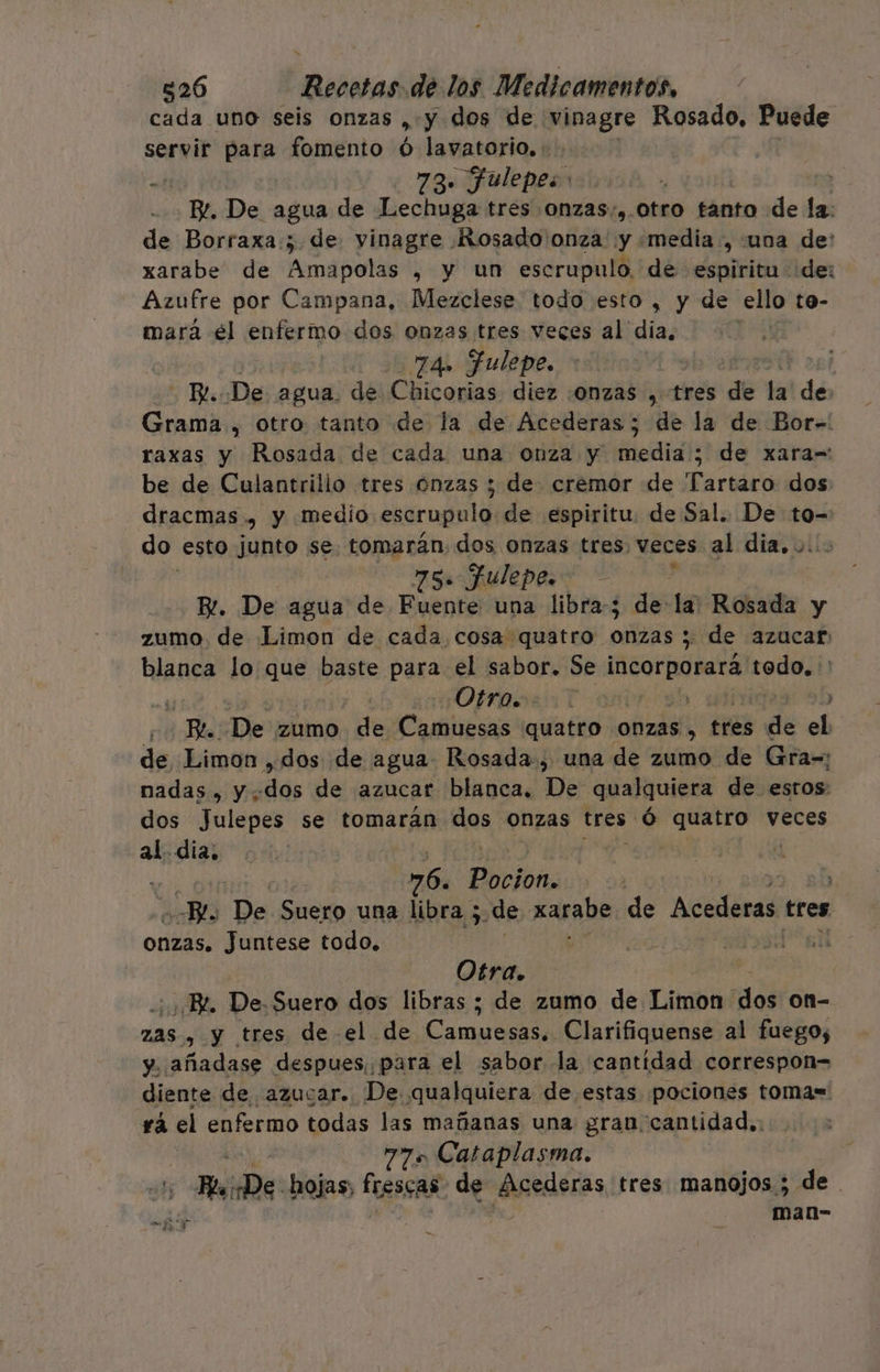 cada uno seis onzas » y dos de vinagre Rosado, Puede servir para fomento Ó lavatorio. : mb 73. fulepes: | B. De agua de Lechuga tres onzas, Otro tanto de la. de Borraxa:; de vinagre Rosado onza y «media ,-una de: xarabe de Amapolas , y un escrupulo. de espiritu de: Azufre por Campana, Mezclese todo esto , y de ello to- mará él enfermo dos onzas tres veces al dia, 74. FJulepe. | | - E. De agua. de Chicorias diez onzas , tres de la! dé Grama , otro tanto de la de Acederas; de la de Bor-. raxas y Rosada de cada una onza y media; de xara=: be de Culantrilio tres onzas y de. cremor de Tartaro dos dracmas , y medio escrupulo de espiritu. de Sal. De to- do esto junto se mid del dos onzas tres, veces al dia... 5. JAulepeso - 4 E. De agua de Ep una libra; de: 16 Rosada y zumo de Limon de cada cosa quatro. cif ; de azucar blanca lo que baste para el sabor. Se incorporará pens Otras: Y o 4 Be De zumo de Camuesas ¿quatro ONZAS , tres de el de Limon ,dos de agua Rosada, una de zumo de Gra=: nadas , y dos de azucar blanca, De qualquiera de estos: dos Julepes se tomarán das ONZAS tres. ó praia veces al. dia, ( 76. Peribñ 2 De Suero una libra ; ¿de Karabe de Al tres Onzas. Juntese todo. Otra. BR. De.Suero dos libras ; de zumo de Limon dos on- ZAS » y tres de el de Cta Clarifiquense al fuego, Y. añadase despues, para el sabor la cantidad correspon= diente de azucar. De qualquiera de estas pociones tomas= rá el enfermo todas las mañanas una gran cantidad, ? ataplasma. - Rele: hojas; Ps de MAGOdEras tres manojos ; de. , man- YE 3