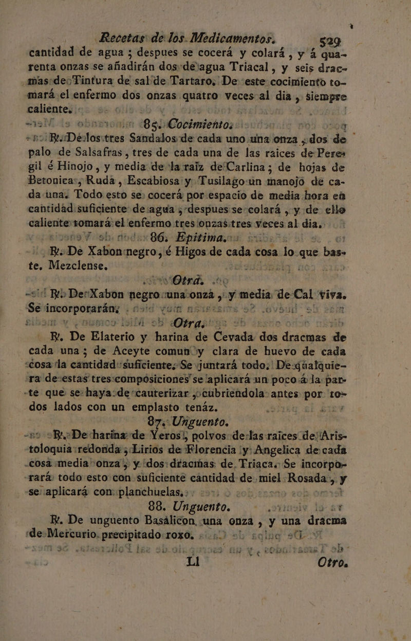 cantidad de agua ; despues se cocerá y colará , y 2 qua- renta Onzas se añadirán dos-de'agua Triacal, y seis drac- mas:deoTintura de sal de Tartaro, De este cocimiento to- mará el enfermo dos onzas quatro veces al dia, y Siempre caliente. : | | ! | “m9 MM. ds obar: 88: tmbn: isuútasia 0% 0509 “B: Bes De Que mesi iso de cada uno.una onza ; pot A palo de Salsafras, tres de cada una de las raices de Peres gil é Hinojo , y media de “la raiz de Carlina; de hojas de Betonica:, Ruda , Escabiosa y Tusilagoun manojo de ca- da/una. Todo esto se: cocerá por espacio de media hora eú cantidad: suficiente: de:agua ¿despues se-colará , y de ello or cEna tomará: ye pin tres/Onzas:tres Yeces al dia. ERAS 86. Epitima.os 6) e. De Xabona negro, € Higos de caña cosa o que por pe Mezclense, : ] vOtrd, 0 Bib Der Catón negro: Una onza Y aa mue ce, tiva Se rr CAS NOIA MOPIERerES Se :Ov Sun sl Pela ei niseos: Isil Otra. | Be De Elaterio &gt; Palos de Cevada dos dosis de cad una ; de Aceyte comun y clara de huevo de cada «¿cosa la cantidad suficiente; Se ¡juntará todo;' De: qúalquie- sra de:estas tres:compósiciones se aplicará un poco.4 la: par- «te que se:haya:de“cauterizar y cubriendola- antes por. to» dos lados con un emplasto tenáz. Mo 17 97: Unguento. | | Bro «De harina de Yeros!, polvos: de:las raices de: ¡Aris- pulpo redonda ¿Lirios de Morentia yy: Angelica decada cosa media onza , y dos: déacmas: de, Triaca. Se incorpo” rará: todo esto con suficienté cantidad: de. miel. OIM eN &gt; Y -Se: aplicará con. planchuelas, : a E. De unguento Basálicon, «una onza Y Una , drácma 2. Deia; prrorpita do: TOZÓL sien sh sqlpa stL-9 y sw A ? A En Ma ul ñ die So LE GS =uU- Jia ar AL Y ELSA A A ¿8 Ll Otro,