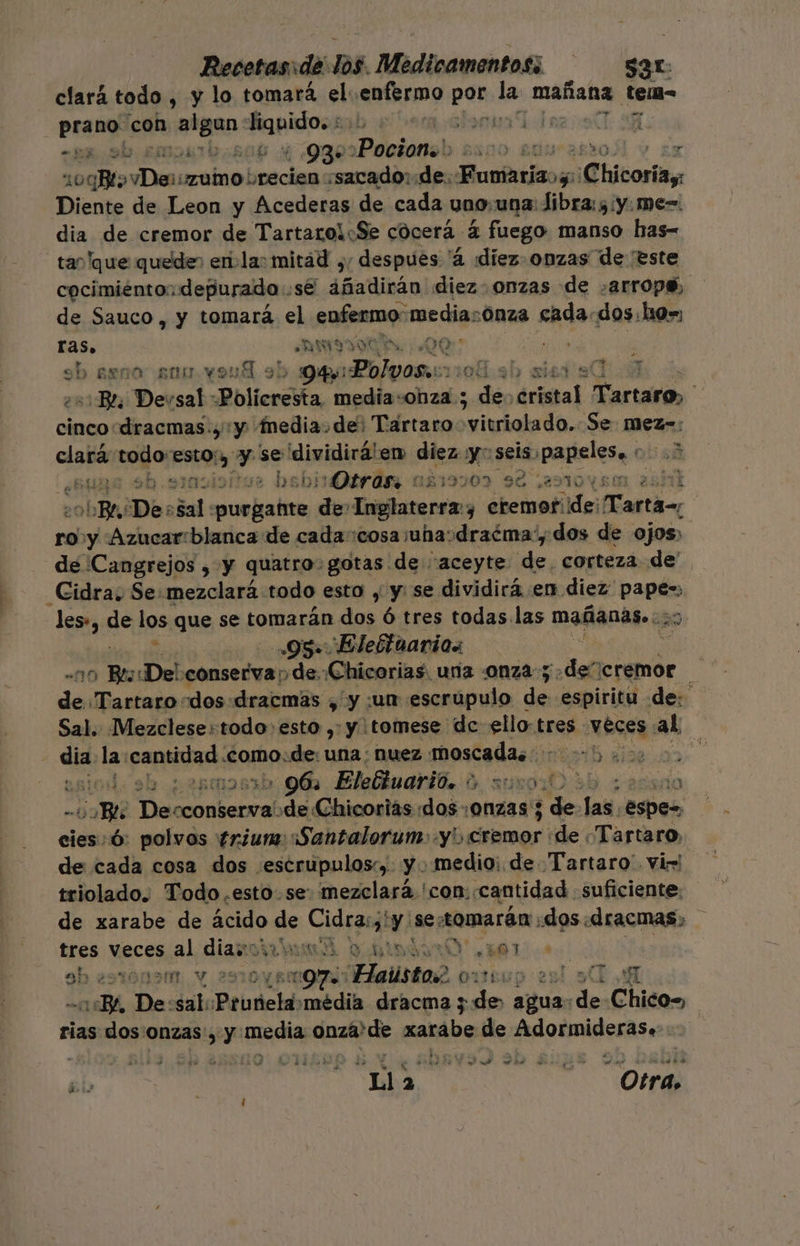 clará todo , y lo tomará el enfermo ls le rea: tem= pane con ¡alan Fido eb IE: DU O 935 'Pocionol ARNO 50 E 10qX&gt; clic «sacado: de. nobis Chicoria, Diente de Leon y Acederas de cada uno una libra: sy. me=. dia de cremor de TartaroiSe cocerá 4 fuego manso has- tan 'que quede, enla: mitád ¿; despues '4 diez. onzas de 'este cocimiénto: depurado . se titan diez onzas de .arrops, de Sauco, y tomara el enfermo: medias :Onza scada. dos:ho=, ria ANMSI00%, AENA (dk ) RESEÑA anu yond : &gt; Qe: les ¡topa 0d.3b xied sea Devsal -Poliercita media-onza ; edén áristal Tarta, A cincodracmas., y Media.de: Tartaro svitriolado. Se mez=: EN todo: Eon y se dividirá! em Cu 5 seis, paieiea: obs8 $b. rue bsbirDtrás aá19909 92 sestoysm 2551 SobBe De: en purgañte de E ne ¿ cremof ide T: arta=, ro y Azucar:blanca de cada cosa juhasdraéma/, dos de ojos, de Cangrejos , y quatro: gotas de “aceyte de corteza de' Cidra; Se: mezclará todo esto , y: se dividirá en diez: pants les», de los que se tomarán dos ó tres todas las mañánis.a 2 95 Elebtuarios ] | “110 Bes: «De! pet e mica ¿Ch de Tartaro-dos:dracmas ,' y un escrupulo da espiritu de: Sal. Mezclese:todo: esto , y ¡tomese de ello:t tres veces. ¿ad | dia la: papi .como:de: una; nuez moscada. 5. ds ; br &gt; 96: Elebiuarió. % =u00000 má) Bl Des cconservade Chicorias dos0nzas 5 de Tas. ee cies: ó: polvos frium::Santalorum: y cremor de ¿Tartaro, de cada cosa dos :¿escrupulos:, y. medio: de Tartaro' vir! triolado. Todo esto. se. mezclará 'con. cantidad suficiente: de xarabe de ácido se Cidra: Y se: tomarán: dos dracmas, tres veces al cian MÁ NAO MT. 9h 29sto0n5m1, Y 25 9 alista e O3té MEA! Ye De: sal: Peutcia 'média dracma a: A de Chico= rias dos onzas, y media idad xarabe de Aidormideras. 3 + ” Se a e