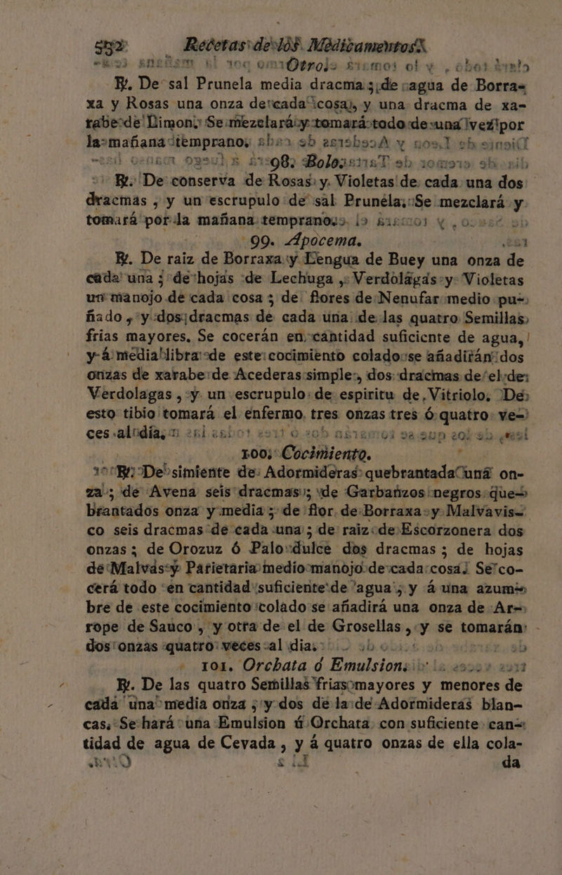 “los3 aneñom él 10 “vOerroje siimos o! e , obert dbmlo E De: sal Pta pagos dracma 3; ¿de nagua de Ecole xa y Rosas una onza dercada' cosa), y una dracma de xa- raberde' Limon; Se miezclará:y tomarástodo de una vegipor paa: jr e £bsa eb es1isbssA y nos 1 eh sinoicl “¿5d 0en8rA ogsul a £1:982 BoleasnmaT ab 10919: sbiorib Be De conserva de Rosas» y. Violetas de. cada una dos Pia , y un escrupulo: de sal Prunéla;: ¡Se mezclará- y tomará por la mañana. tempranos». la Sasiol y. 00w6st sh ? 99. Apocema. 261 E. De raiz de Borraxay Lengua de aid una onza de | cada' una ; de:hojas :de Lechuga ,: Verdolágas:y: Violetas un manojo .de cada cosa 3 de pedi de Nenufar «medio «pu, ñado y y «dosidracmas de cada una delas quatro Semillas, frias mayores. Se cocerán encantidad suficiente de agua, | y- 4 mediabibra sde este:cocimiento colado:se añaditánidos onzas de xarabe:de ¡Acederas:simple:, dos: dracmas de/el: de: Verdolagas , y. un escrupulo: de espiritu de «Vitriolo, De» esto tibio tomará el enfermo, tres Onzas tres Ó: quatro: Ve=' Ces 'alodhs 1.281 36b0? 291) 0.20b as120101 pa. 200 20133 mesi | 100;' CaciMiengo. r 100BL De' simiente de: Adormideras quebrantadaúí hos on- za; de [Avena seis dracmas:; “de Garbañzos negros quew Brantados onza y.media ;- de: for. deBorraxa: y.Malvavis= co seis dracmas de esda: una; de raiz«de:Escorzonera dos onzas ; de Orozuz ó Palo: Ani dos dracmas ; de hojas de Malvásy Parietaria medioomanojo-de:cada: comí] Sélco- cerá todo 'én cantidad suficiente:de 'agua'; y 4 una azumis bre de este cocimiento colado se añadirá una onza de :Ar= rope de Sauco , y otra de el de Grosellas, qa se tomarán: - dos onzas quatro: veces:al dias o hoi Je. ab . 101, Orchata d Emulsioni lo couos 0012 Ey. De las quatro Semillas na are y y menores de cada una media onza ; y: dos de la:de:Adormideras blan- cas: Se hará una: Emdision é ¿Orchara. con suficiente can=: tidad de agua de Cevada , y á quatro onzas de ella cola- hr LY EN ba J da