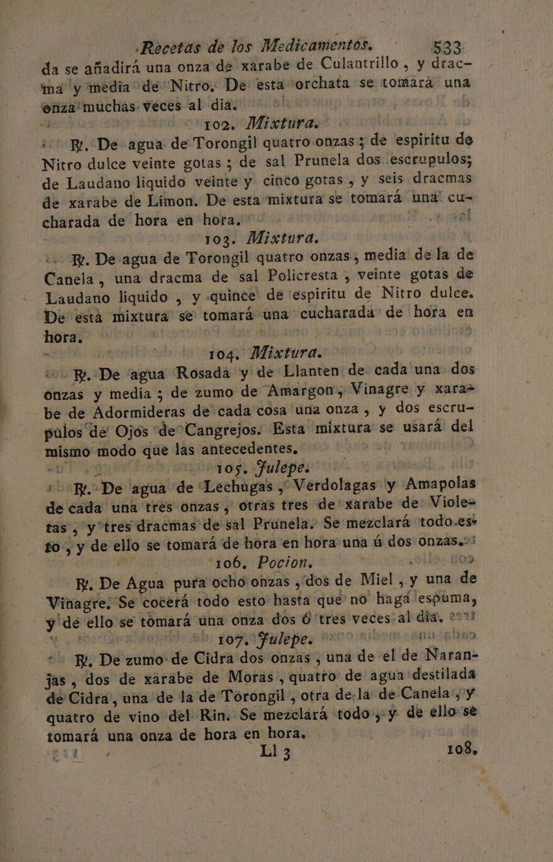 da se añadirá una onza de xarabe de Culantrillo , y drac- “ima y media de Nitro. De esta orchata se tomará una enza'muchas- veces al dia. SET e a ros Misturas* ¿BL De agua de Torongil quatro onzas; de espiritu de Nitro dulce veinte gotas ; de sal Prunela dos escrupulos; de Laudano liquido veinte y cinco gotas , y seis dracmas de xarabé de Limon. De esta mixtura se tomará una' cu- charada de hora en hora. To. pal j | 103. Mistura. 2 Br. De agua de Torongil quatro onzas, media de la de Canela , una dracma de sal Policresta , veinte gotas de Laudano liquido , y -quince de espiritu de Nitro dulce. “De está mixtura se tomará una cucharada de hora en hora. Ae ¡ 14 104. Mixtura. eo Pe. De agua Rosada y de Llanten de cada una dos onzas y media ; de zumo de Amargon, Vinagre y xara= be de Adormideras de cada cosa una onza , y dos escru- pulos de Ojos “de” Cangrejos. Esta mixtura se usará del mismo modo que las antecedentes. ob wdcalad A: 105. Julepe. | + He De “agua de “Lechugas , Verdolagas y Amapolas de cada una tres onzas, otras tres de'xarabe de Viole= tas , y tres dracmas de sal Prunela. Se mezclará todo.es* to, y de ello se tomará de hora en hora una ú dos Onzas.&gt;! dd 106, Pocion. | 0119: 009 Y. De Agua pura ocho onzas dos de Miel , y una de Vinagre; Se cocerá todo esto hasta que no hagá espuma, y de ello se tomará una onza dos Ú tres veces:al dia. 2011 ¡rs 107. Julepe. no Ribbon 800-5089 - B¿, De zumo de Cidra dos onzas , una de el de Naran- jas, dos de xarabe de Moras, quatro de agua destilada de Cidra, una “de la de Torongil , otra de:la de Canela:, y quatro de vino del Rin. Se mezclará todo, y de ello se tomará una onza de hora en hora. | EL d 51 3 108,
