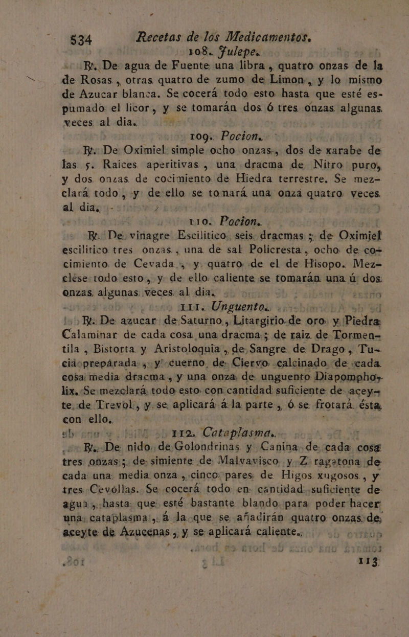 r 5834 Recetas de lós Medicamentos. 108. fulepes Be. De agua de Fuente una libra , quatro onzas de la de Rosas , Otras quatro de zumo de Limon, y lo mismo de Azucar blanca. Se cocerá todo esto hasta que esté es- pumado el licor, y se tomarán dos Ó tres onzas algunas. veces al dia. 109. Pocion., BE. De Oximiel simple ocho onzas-, dos de xarabe de las 5. Raices aperitivas , una dracma de Nitro puro, y dos onzas de cocimiento de Hiedra terrestre. Se mez- clará todo, «y: de ello se tomará una onza quatro veces, al dia. - / LS 110. Pocion.. Be. Des vinagre Escilitico. seis. dracmas ;. de Oximiel escilitico tres onzas , una de sal Policresta , ch de co= cimiento. de Cevada y. quatro: de el de Hisopo. Mez- clése todo esto, y de ello. caliente se tomarán. una ú dos: ONzas, (guess veces al dia. .. | | intro | 111. Unguento.. , | Be De azucar de Saturno., Litargirio.de oro. y | Piedra AR de cada cosa una da 5 de raiz de Tormen= tila , Bistorta y Aristologquia , de Sangre de Drago, Tu-= ciaoprepárada: , y' cuerno. de: Ciervo. calcinado “de «cada. cosa: media dracma , y una. onza: de unguento Diapompho» lix. «Se mezclará, todo. esto. con. cantidad: suficiente de acey= te. de Trevol., y. se: eplicará a. la parte, Ó.se frotará ésta, con ello, Sb seno E A BATA Cotaplasma.. En Bis De nido. de Golondrinas y Canina de cada cosg tres onzas:;. de: simiente de: Malvavisco. y -Z: ragatona. de cada: una: po onza, cinco. pares de Higos xugosos , y tres Cevollas. Se cocerá todo en. cantidad: suficiente de agua, hasta: que esté bastante blando: para poder hacer una; cataplasma:,: á la. que se añadirán quatro onzas: de aceyte de Azucenas 3, y Se aplicará caliente. yn sh o AN A th p. MA $ E] 113