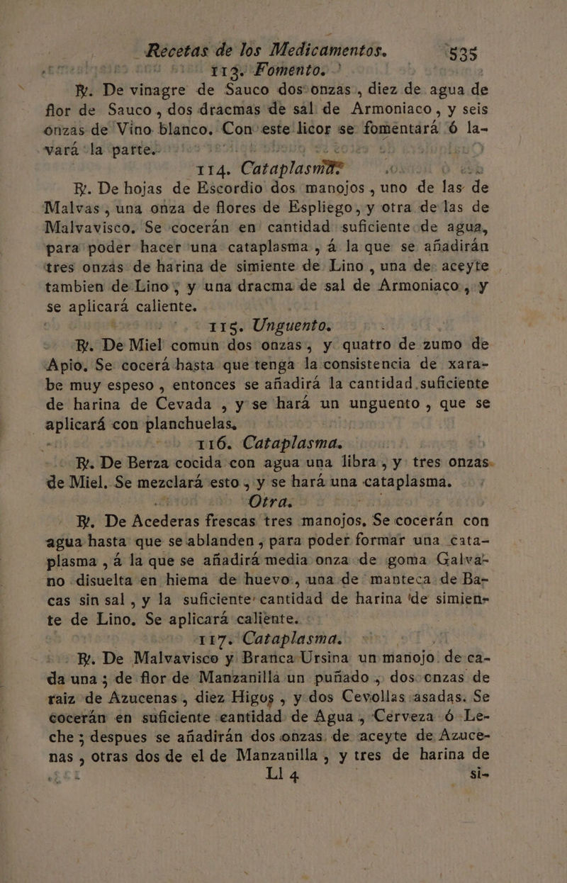 4 2100 113. Fomento. PR. De vinagre de Sauco dos+onzas, diez de agua de flor de Sauco , dos dracmas de sal de Armoniaco, y seis onzas de Vino blanco. Con: este: licor se: fomentará ó la- vará: la parte. e PEA. Cataplasmite ¿0 | FR. De hojas de Escordio dos manojos. uno de blo e Malvas , una onza de flores de Espliego, y otra de las de Malvavisco. Se cocerán en cantidad suficientede agua, para poder hacer una cataplasma , á la que se añadirán “tres onzas de harina de simiente de Lino , una de: aceyte . tambien de Lino, y una dracma de sal de Armoniaco , y se ae caliente. | j TITS. Unguento. B!. De Miel comun dos onzas, y quatro de 2umo de Apio, Se cocerá hasta que tenga la consistencia de xara- be muy espeso , entonces se añadirá la cantidad suficiente de harina de Cevada , y se hará un pasa , que se aplicará con planchuelas, . 116. Cataglasmas | R. De Berza cocida con agua una libra , y tres Onzas: de Miel. Se mezclará esto , y se hará una cataplasma. n Otra. | FP. De Acederas frescas tres manojos, Se cocerán con agua hasta que se ablanden , para poder formar una cata- plasma , á la que se añadirá media onza de goma Galva- no disuelta en hiema de huevo, una de manteca de Ba- cas sin sal, y la el RoEtdda iaa de harina 'de simien- te de Lino. Se aplicará caliente. | 117. Cataplasma. Br. De Malvavisco y Branca Ursina un liariojól de ca- de una ; de flor de Manzanilla un puñado, dos enzas de raiz de Anmeshas , diez Higos , y dos Cevollas «asadas. Se cocerán en suficiente eantidad de Agua , Cerveza ó -Le- che 3; despues se añadirán dos onzas. de aceyte de ÁAzuce- nas , otras dos de el de Manzanilla , y tres de harina de ££1 Ll 4 Si-