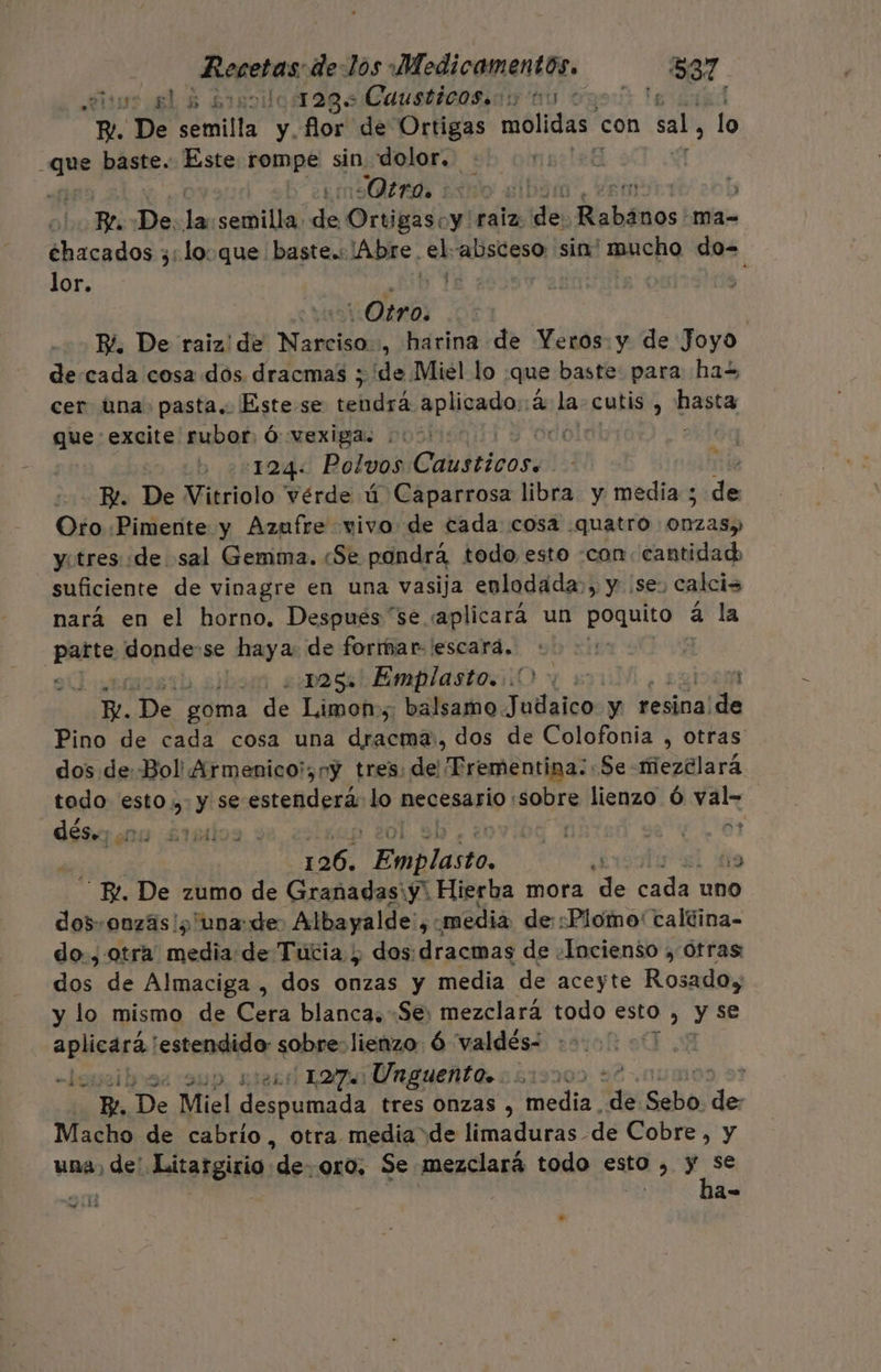 is 6 5 Brno 123. Causticasiois o 0: Me il R!. De semilla y flor de Ortigas molidas con sal, lo 2 baste. Este rompe sin dolor, 60168 Otro 2sno el 5 Ez. De lan semilla. de OrúBidoy y raiz: ies Rabános| ma- chacados 3; loque baste.: Abre. el absceso sin' mucho do- lor. «Otro: | Bi. De raiz: ¡de Nati , harina de Yeros. y de Joyo de cada cosa dos dracmas ; de Miel lo que baste: para has cer una. pasta. Este se tendrá aplicado.:a la cutis , as que: excite rubor Ó vexiga. &gt; di ) 22124: Polvos adios 15 R!. De Vitriolo vérde ú Caparrosa libra. y media ; Ja Oro «Pimente y Azufre vivo: de cada cosa quatro ena y. tres «de sal Gemma. «Se pondrá todo, esto -con: cantidad, suficiente de vinagre en una vasija enlodada., y :se, calcis nará en el horno. Despues “se «aplicará un poquito a la do os donde-se haya: de formar 'escara. | : cs ass Emplasto..) &gt;. y y. De goma de Limon», balsamo Judaico: y resina. ade Pino de cada cosa una Ad: dos de Colofonia , otras dos de Bol Armenico!,ny tres. de: Prementina:: Se mezélará todo esto... y se estenderá lo necesario : «sobre lienzo Ó Ant dés.; 00 45154 de 1 126. Emplasto, + 19 “Bt. De zumo de Granadas:y' Hierba mora de cada uno dos, onzáas!¿'una:de posee a $ media de::Plomo' taltina- do., otra media: de Tucia ¿ dos: dracmas de «Incienso ; Ótras: ds de Almaciga , dos Gnzas y media de aceyte Rola y lo mismo de Cera blanca, «Se: mezclará todo esto , y se aplicará estendido: sobre: lienzo Ó valdés- £] -Leribuas 9up ¿127 Unguento. 000: ? Po. De Miel A tres Onzas , dia de Sebo. les Macho de cabrio, otra media de limaduras de Cobre, y una) de' Litargirio de. oro, Se mezclará todo esto , q AN do 1] AE