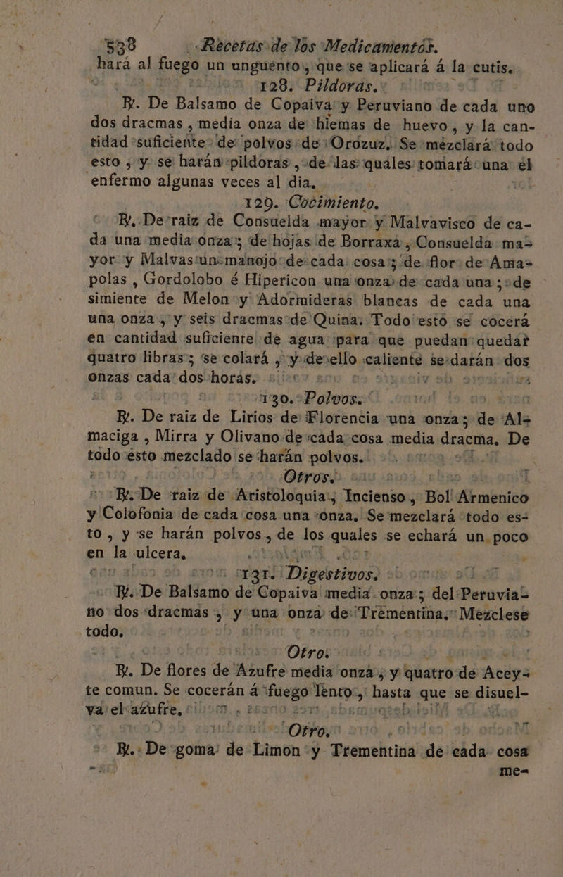 ¿hará al fuego un unguento», quese aplicará á la cutis. 128. Pildoras. | e De Pila de Copaiva y Peruviano de cada uno dos dracmas , media onza de 'hiemas de huevo, y la can- tidad suficiente? de polvos de :Orozuz.. Se mobzallirás todo esto ¿ y. se haran pildoras, de las: quales: tomará una el enfermo algunas veces al dia, 129. Cocimiento, B/, Derraiz de Consuelda mayor y Malvavisco de ca- da una media onza: de hojas de Borraxa,Consuelda mas yor. y Malvas: ún: manojo: decada. cosa. de flor. de Ama- polas , Grordolobo é Hipericon una onza» de cada una ¡ode simiente de Melon y Adormideras blancas de cada una una onza , y seis dracmas de Quina. Todo esto se cocerá en cada suficiente de agua para que puedan quedar quatro libras; se colará , y y de ello, caliente se: datán dos onzas cada' dos horas. 50005 eaio ab 91 sa | 1304 Polorgs! | 09)? R. De raiz de Lirios: de: Florencia una onza; es Al maciga , Mirra y Olivanode «cada cosa media dracma, De todo. esto mezclado se harán polvos. | | Otros. Y. De raiz de Aristoloquia:, Incienso, Bol Armbaió y Colofonia de cada cosa una onza, Se metelará todo es- , y se harán polvos, de los quales se echará un. poco en ha ulcera, | c nao? ¡Digebtivon ». De 'Ballamo de Copaiva media onza; del: Perovidl no dos «dracmas +, y una onza: de: 'Trémentina. Meaclese todo. | | | y ¿Dira Be De oras de Azufre media onza; y quatro: de Acóga te comun. Se: cocerán á Sola lénto-, «basta eme se emos” va el azaÍre, E 90, ESOO 297 Ora S beni Otro; | orior Y Be. : «De goma. de Limon y Trementina de da cosa &gt; me= »
