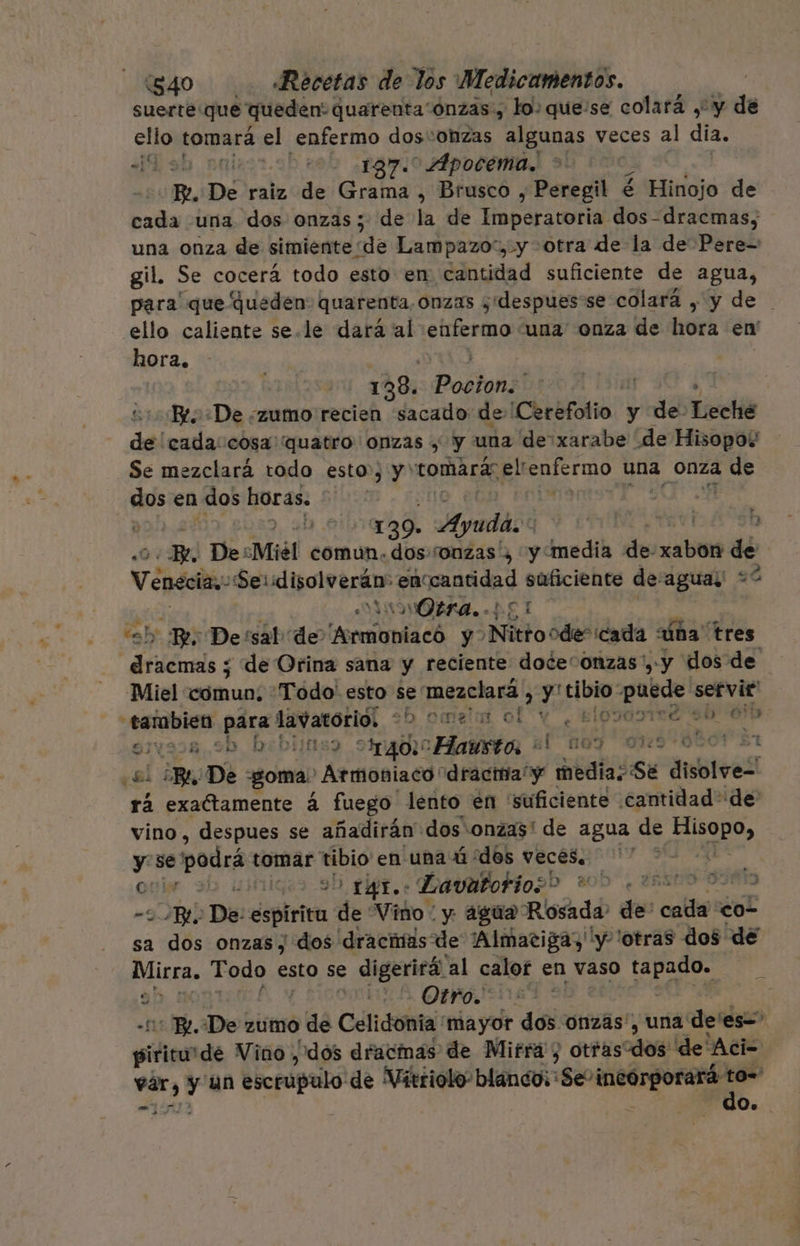 suerte que queden: quarenta ónzas, lo: que:se colará ,' y de ello tomará el enfermo dos: :ONZAs algunas veces al dia. ¡Tob nnicor.oh rob ¿ramo Apocema.! p. De raiz de Grama , Brusco , Peregil é Hinojo de cada una dos onzas; de la de Imperatoria dos-dracmas, una onza de simiente de Lampazo“, y otra de la de Pere- gil. Se cocerá todo esto en cantidad suficiente de agua, para que queden: quarenta, onzas ¿despues se colará , y de ello caliente se.le dará al Aa una onza de hora en' hora. | 138. Posluáál | Re ¿De ¿zumo recien sacado de ¡Ceréfotio. : y de lá de cada:cosa quatro onzas , y una de:xarabe de Hisopo? Se mezclará todo esto”, y' tomará” elrenfermo una onza de dos en dos horas. | | o | 139. Ayuda. : B 0. Fe. DesMiél comun. dos.sonzas'¿ y media de cabos de Venecia. Ser disolverán: enccantidad suficiente de:aguay: +? CVAINOPBRA. PEL y Be De'sal de Armoniacó y Nitro ode” cada na” tres rió y &lt; de Orina sana y reciente doce“ onzas ', y dos de Miel cómun; Todo' esto se mezclará , y uy Pa servit' tambien para Lo lais ¿b ometa ol e Elpsayire ($b $ esvaoa,9b bibiinsy otraoicHania el 109 030501 $1 ¿el ¡BL De goma. Arstoniaco: dractia y batió dvblreS rá exaítamente á fuego lento en 'suficiente cantidad de vino, despues se añadirán dos onzas' de agua de E y se' podrá tomar tibio en una ú “dos veces, 00 opi igas ab pipr. e Davatorio2o 205. 25sl BL De: depiria de Vino: y agua Rosada de coll col sa dos onzas, dos dracíías de ¡Almatiga, “y ¡otras dos de Mirra. Todo esto se e digerirá. al calor en vaso tapado. 9! MEA OI EH. De zumo &gt; é Celidonia mayor dos onzas', una de' es= pirico” de Vino dos dracmas de Mirra y otras cdo! de Aci- vir, y un esceúgalo! de Vitriolo- blanco; $e o to=' do.