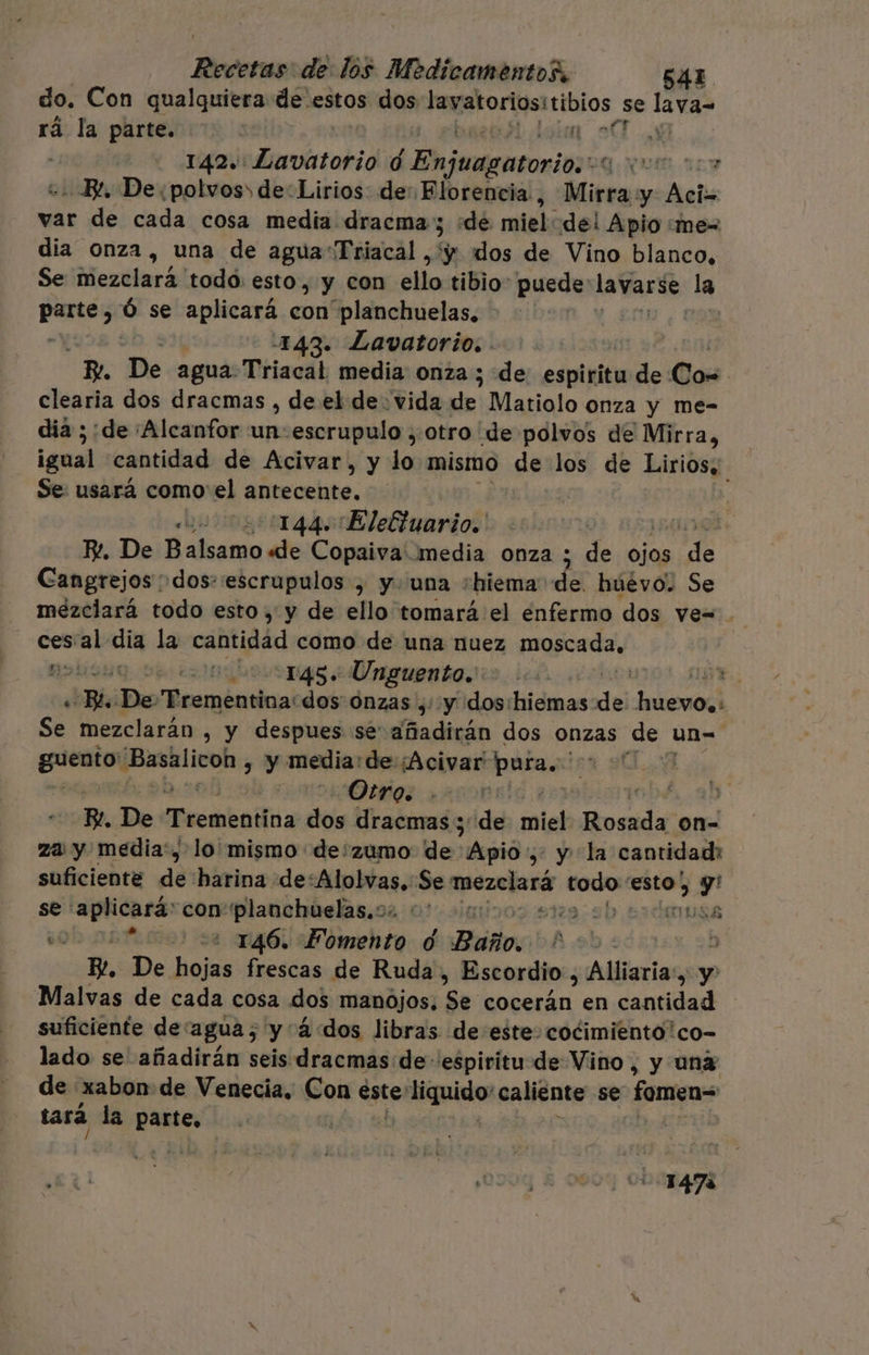 do. Con qualquiera de. estos dos Jespatorlsitibios, se nda rá la parte. A A: 142. dnnbctadid y yodo PQ NI, A - E, De. polvos de“Lirios de: Florencia, Mirra y Bebe var de cada cosa media dracma; ¿de miel: del Apio «me= dia onza, una de aguaTriacal , y «dos de Vino blanco, Se mezclará 'todó: esto, y con ido tibio. puede: slo la pos &gt; se aplicará con planchuelas, -143. Lavatorio. . ; Be De agua Triacal media: onza ; de espiritu de Com clearia dos dracmas , de el de vida des Matiolo onza y me- dia ; de ¡Alcanfor e escrupulo , otro de polvos de Mirra, igual cantidad de Acivar, y la mismo de los de Lirios. Se: usará como el añtecehte. ulogsiigós «Elebiuario:' R. De Balsamo «de Copaiva media onza ; de ojos E Cangrejos dos: escrupulos , y. una shiema de. huévo. Se mezclará todo esto , y de ello tomará el enfermo dos ve= . cesal: dia la cantidad como de una nuez moscada. poda: 145» Unguento. | E. ¿Bl ¡Deo Meraéridos: dos onzas ,::y dos:hiemas Y JalonadÍ Se mezclarán , y despues se añadirán dos onzas de un- guests 'Basalicoh , y media: de ¡Acivar errada | | Otro. .- j . Po. De Pecakofna dos dracmas ; ¡del miel aa on- za y media', lo mismo de:zumo de Jdipió 1 y la cantidad: suficiente de harina de:Alolvas, Se Ape codo esto; Y se: Pacino con-planchtelas.o2 0%. 001005 5179 9! Musa es 2:22 146. Fomento d Baño. A/9.5087 : p. De hojas frescas de Ruda, Escordio, Alliaria:, y Malvas de cada cosa dos manójos, $e: seta en dida suficiente de: agua; y 4: dos libras de este: cocimiento*co- lado se añadirán seis dracmas de espiritu de Vino, y una de xxabon de Venecia, Con este elegidos caliente se Pacos tará la parte, | resido 147