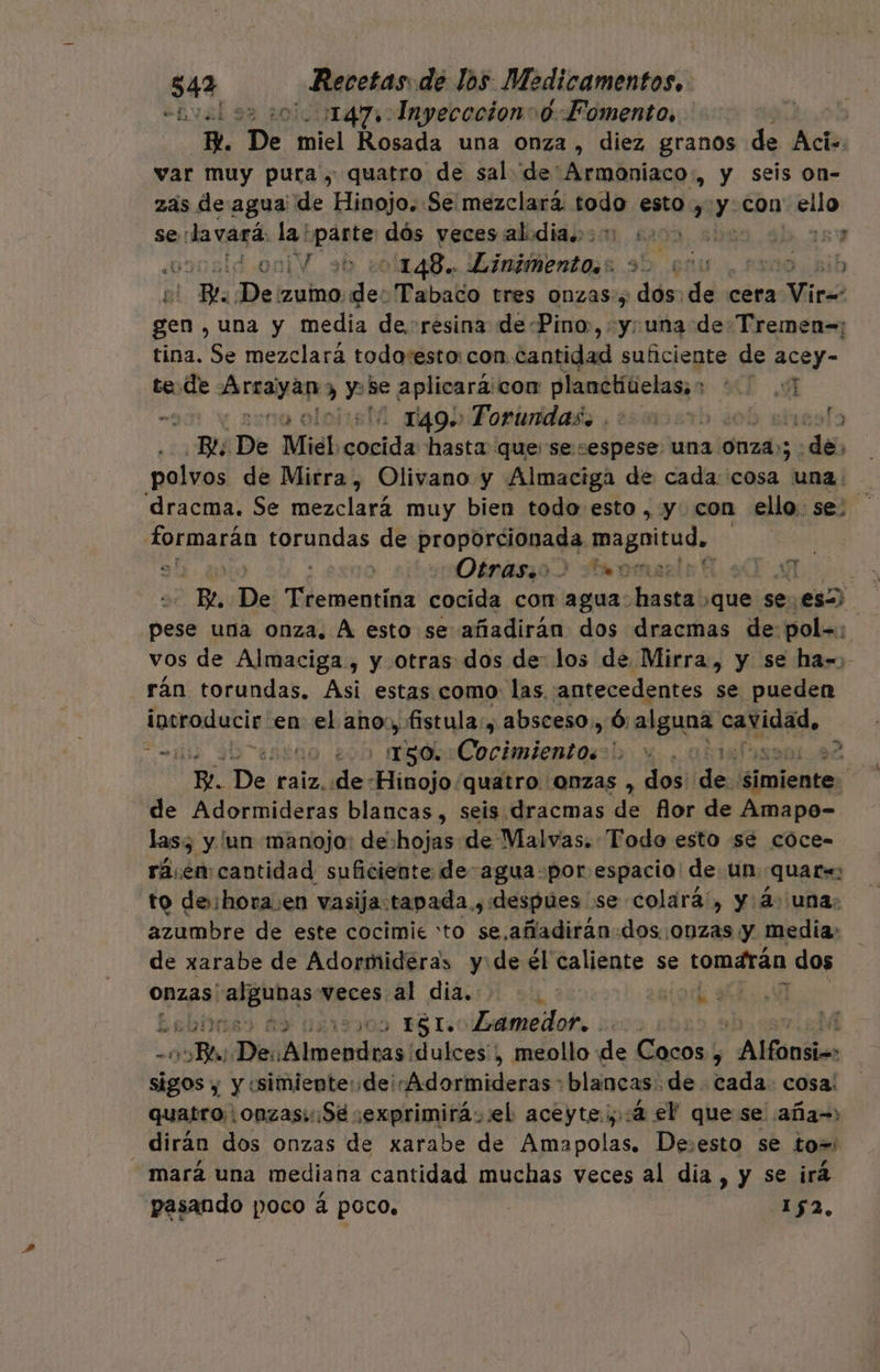&lt;hval 9 1147» Inyececion 0 Fomento, ; | e. “De miel Rosada una onza , diez granos de Aci= var muy pura , quatro de sal de'Armoniaco:., y seis on- zas de agua' de Hinojo. Se mezclará Josh esto, Minébo pra se :lavará. la! “parte dós vecesalidia.o 2... &gt; ] ; osonldoniV 9h 101148. Livimentoss 9 va 1119. 2ib A De Zumo: del Tabaco tres onzas, dos de cera Viro 7 una y media de. resina dePino,, y: una de Tremen=; tina. Se mezclará todo:esto: con. cantidad suficiente de acey- te de PODIA y se aplicará: con planchiielas;: AE . uno ololisM do Fopinidads , ¿simosrb ob srresto 0 ¡De Mié cocida hasta quese “espese una 0nza»; : da polvos de Mirra, Olivano y Almaciga de cada: cosa una. dracma. Se mezclará muy bien todo esto , y. con ello. se formarán dd ia de proporeibada, magnitud. al. 40 ] Oénaszo 3 Bromas Be De aer: cocida con agua: Bas ¿que se. asia, pese una onza. A esto se añadirán dos dracmas de: pol»: vos de Almaciga , y otras dos de: los de Mirra, y se ha= rán torundas. Asi estas como: las. antecedentes se pueden aaitrei en el As fistula:, absceso, Ó: &gt; alguna Ao, mi aséno, 200 MAL (00 die jet box: aÍ3 | E De raiz. de: dolo: quatro onzas , dos: de. cobol | de Adormideras blancas , seis dracmas ls flor de Amapo- las; y 'un manojo: dehojas de Vlalvas. Todo esto se coce- rásen cantidad suficiente deagua-por espacio de un quar= to de: hora en vasija:tapada y despues se colará, y: 4. una: azumbre de este cocimie to se.añadirán-dos. onzas y Media; de xarabe de Adormidéras y:de él caliente se tomarán dos Onzas: ona veces al dia. or y Esbiiis) £9 us , 151. Lamedor. o dudas dulces, meollo de Cocos : : Alfonsios Ay y «simiente:de¡«-Adormideras blancas: de cada. cosa: quatro onzas: Sé sexprimirá..el aceyte;,:4 el que se aña=» dirán dos onzas de xarabe de Amapolas. Desesto se to=' mará una mediana cantidad muchas veces al dia , y se irá pasando poco á poco, Q 152, st A