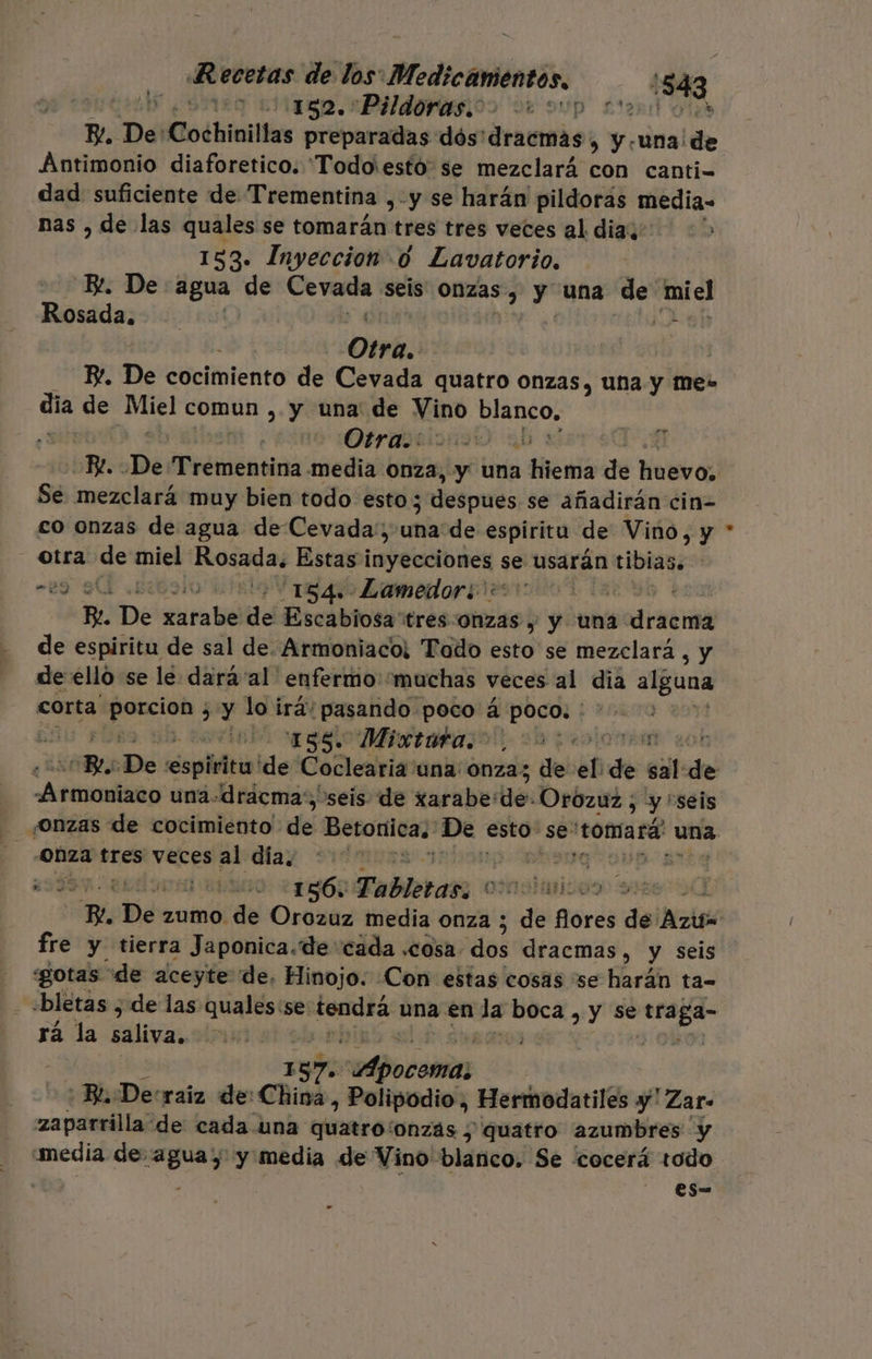 150. PIO OS de sup 2d Olas E, De: Cochinillas preparadas dós'dracmas, y -una de Antimonio diaforetico. 'Todo'esto se mezclará con canti= dad suficiente de Trementina ,-y se harán pildoras media= nas , de las quales se tomarán tres tres veces al dias: 0 153. Inyeccion 0 Lavatorio. Bt. De agua de Cevada seis Onzas, y una de miel Rosádasoi0o oO a + Otra. E. De cocimiento de Cevada quatro Onzas, una y me- día de Miel comun ,. y una de Vino blanco, Otra yl P/. «De Trementina media Onza, y una Mena de huevo; Se mezclará muy bien todo esto 3 despues se añadirán cin- co onzas de agua de Cevada:; uña de espiritu de Vino, y otra de miel Rosada. Estas arpa se usarán tibias. “29 9 .biboo 11418 46 Lamedor +: | : R. De xarabe de Escabiosa'tres onzas y y una dracma de espiritu de sal de. Armoniaco: Tado esto se mezclará , y de ello se le dará al 'enfermo'“muchas veces al dia alguna corta ae ¿y lo irá: ¡pasando poco á poco. 158. Mixtara. Eo 3 RO LO TA nu pee una-drácma: seis de «arabe: lo: Orozuz ; Es seis onza tres veces al día, 403 xi usiivo: «1960 Fabletass oxnolmicos fre y tierra Japonica.de cada .cosa. dilo dracmas, y seis gotas de aceyte de, Hinojo. Con estas cosas se harán ta= rá la saliva, 157 Pocito: Ba Decraiz de China, Polipodio , Hermodatiles y' Zar= zaparrilla de cada una quatro: 'onzás y quatro azumbres y “media de: aguas y media de Vino blanco. Se cocerá Exodo es- .