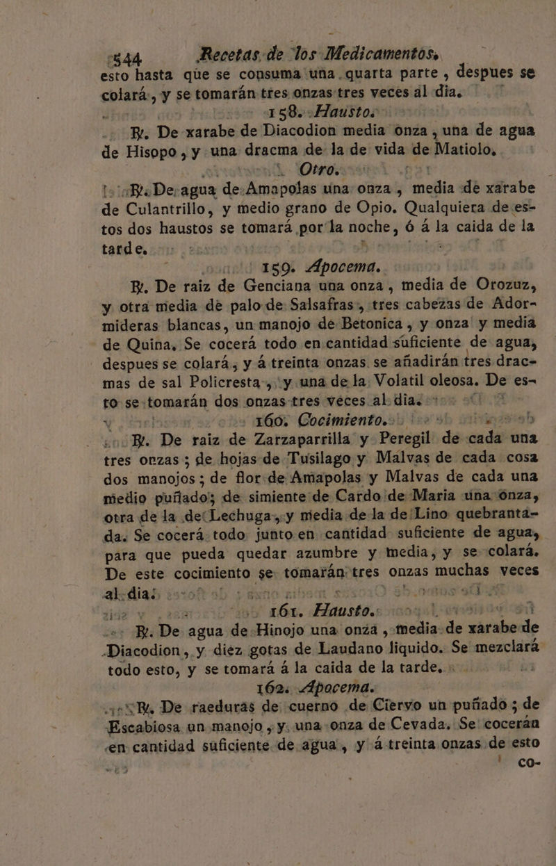 esto hasta qúe se consuma una quarta parte , despues se colará:, y se tomarán tres onzas tres veces al dia. : | 158. .Hausto. - Be. De xarabe de Diacodion media Onza , una de agua de Hisopo , y una dracma de la de vida y Matiolo, Otro, ¡Bl De, agua de: Amapolas una 0nza , inefa de xarabe de Culantrillo, y medio grano de Opio. Qualquiera de es- tos dos haustos se tomará por la noche; ó a la caida de la tarde, | uo 189. Apocema.. B.. De raiz de Genciana una onza , media de Orozuz, y otra media de palo-de Salsafras:, tres cabezas de Ador- mideras blancas, un manojo de Betonica , y onza y media de Quina, Se cocerá todo en.cantidad suficiente de agua, despues se colará., y á treinta onzas. se añadirán tres drac= mas de sal Policresta-, y una de la Volatil oleosa. De es- to se: tomarán dos onzas-tres véces al dia. -* : Y cu: o ls 60, Gocimiento.o 12 9! ab p. De raiz de Zarzaparrilla y Peregil dé onda una tres onzas ; de hojas de Tusilago y Malvas de cada cosa dos manojos ; de flor. de Amapolas y Malvas de cada una medio pluflado) de simiente de Cardo'de Maria una ónza, otra E la del Lechuga: y niedia de la de Lino quebranta- da. Se cocerá. todo junto en cantidad suficiente de agua» para que pueda quedar azumbre y media, y se colará. De este cocimiento ¡ses tomarán: tres onzas muchas veces al. | sto ab yA : 3h os a dis “6 pe Hausto. | Be De agua de Hinojo una onza , media: d dad de Diacodiono, y diez gotas de MÁlAs ho: liquido. Se mezclará todo esto, y se tomará á la caida de la tarde. + 162: Apocema. “R. De raeduras de cuerno de Ciervo un puñado ; de Ficslilesa un manojo , y. una onza de Cevada. Se' cocerán .en cantidad suficiente de agua, y á-treinta onzas de esto ' CO-