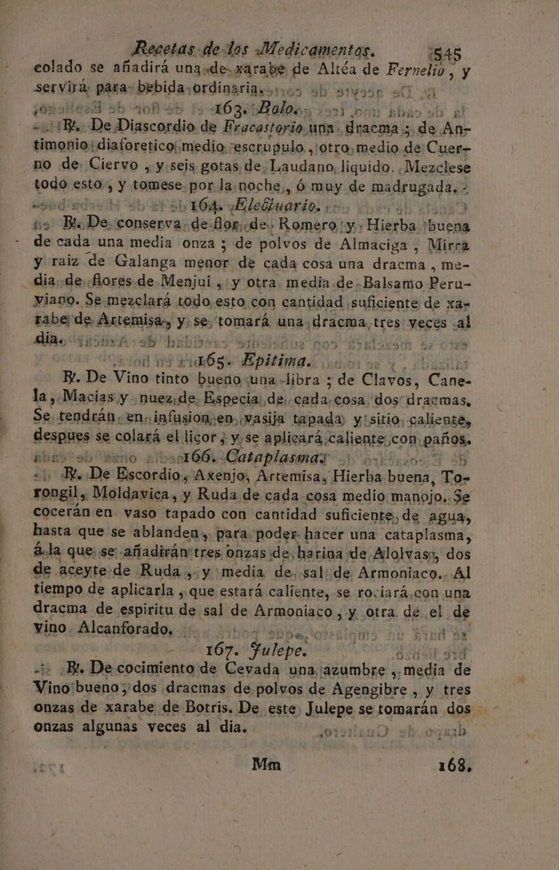 eolado se añadirá una«de.xarabe de Altéa de Pr y servira, pto bebida, ordinaria.oios 9h stusor (0%: 3b 10 +5 10 36 Bolos: e JON 6%: Br De comió de Eracastorio.1 una. dracma ; pe As Gara diaforeticoimedio:: escrupulo , 'otro,medio de Cuer- no de. Ciervo , y:seis gotas de. Laudano, liquido. Mezclese yodo esto, y tomese. por la: noche, é ó muy de madrugada, - z má ba l, 164» vElebhuario. | 59 po Ds conserva. de-Mor.. de. Romero ' y: Hierba! Pao de cada una media onza ; de polvos de Almaciga , Mirra y raiz de Galanga sd de cada cosa una dracma , me- dia. de «flores de.Menjui , y otra media de. Balsamo eras viano. Se mezclará todo, esto con cantidad ¡suficiente de xa- raberde, Artemisa y: se tomará una. Hracra,. tres yeces .al dias iphuxA db bebisn: 0% EJkRlossMm $ 0123 odas 4 mer Epitimas | E. De Vino tinto bueno :una libra ; de Clavos, CANE la , Macias y nuez: de. Especia: de, do cosa dos dracmas, papa tendrán, enc infusionsen, vasija tapada y'sitio. caliente, despues se colará el licor ¿ y,se aplicará.caliente, con; paños. abro eb “perio sibont664: Cataplasmas ori: E E. De Bscnedia, Axenjo, Artemisa, Hierba buena, To- rongil, Moldavica, y Ruda de cada.cosa medio: “manojo, Se cocerán en vaso tapado con cantidad suficiente, de agua, hasta que se ablanden»,, para poder. hacer una cataplasma, á.la que. se:-añadirán'tres onzas de, harina de Alolwvas», dos de aceyte-de Ruda » y media de. sal: de Armoniaco.. Al tiempo de aplicarla , que estará caliente, se rociará,con una dracma de espiritu de sal de Armoniaco , y otra de el de vino. Alcanforado. .:: sine orálas nu Find de | 1 167. Fulepe: ] % ad Bi. De cocimiento de Cevada una 'azumbre dieuja! de Vino: bueno ;'dos dracmas de polvos de Agengibre , y tres onzas de ba de Botris. De este Julepe se tomarán dos - onzas algunas veces al dia. O E Ú pe Mm | 168.